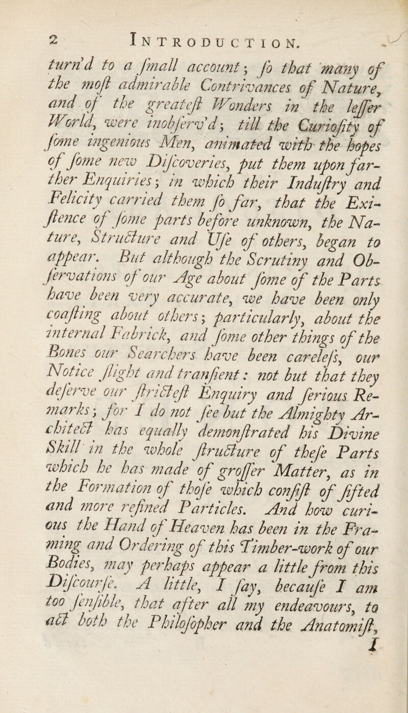 turn d to ci J'mall account; Jo that Many of the mofi admirable Contrivances of Nature, and of the greatef Wonders in the leffer World, were inobfervd-, till the Curiofity of fnne ingenious Men, animated with the hopes of fome new Difcoveries, put them upon far¬ ther ^ Enquiries; in which their Indufry and Felicity carried them fo far, that the Exi¬ gence of fome parts before unknown, the Na¬ ture, Structure and TJfe of others, began to appear. But although the Scrutiny and Ob- fervations of our Age about fome of the Parts have fieen very accurate, we have been only loafing about others', particularly, about the internal Fa brick, arid fome other things of the Bones our Searchers have been carelefs, our Notice fight and tran pent: not but that they deferve our flriSleft Enquiry and ferious Re¬ man us ; for 1 do not fee but the Almighty Ar¬ chitect, has equally demonflrated his Divine Skill in the whole firuclure of thefe Parts which he has made of groffer 'Matter, as in the Formation of thofe which confifl of fifted and more refined Particles. And how curi¬ ous the Hand of Heaven has been in the Fra¬ ming ana Ordering of this Firnber-work of our Bodies, may perhaps appear a little from this Difcourfe. A little, f fay, becaufe I am too fenfible, that after all my endeavours, to a cl both the Philofopher and the Anatomifi,