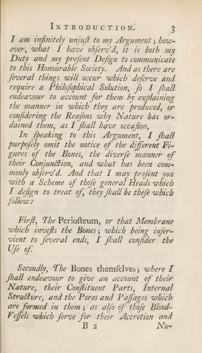 I am infinitely unjufl to my Argument; how¬ ever, what J have obferv d, it is both mv Duty and my prefient Defign to communicate to this Honourable Society. And as there are Jeveral things will occur which deferve and require a Philofiophical Solution, Jo I Jhall endeavour to account for them by explaining the manner in which they are produced, or confidering the ReaJ'ons why Nature has or¬ dained them, as I jhall have occafion,, In [peaking to this Argument, I Jhall purpojely omit the notice of the different Fi¬ gures of the Bones, the diverje manner of their Conjunction, and what has been com¬ monly obj'erv d. And that I may prejent you with a Scheme of thoje general Heads which I defign to treat of they fall be theje which follow: Firfl, The Periofteum, or that Membrane which invefis the Bones5 which being infer- vient to [everal ends, I fall confider the Ufe of. Secondly, The Bones themfelves; where 1 fall endeavour to give an account of their Nature, their Conflituent Parts, Internal Structure, and the Pores and Pa/Jages which are formed in them; as aljo of thoje Blood- Vfiels which ferve for their Accretion and B 2 Nu-