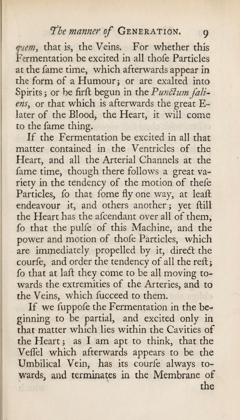 fuem, that is, the Veins. For whether this Fermentation be excited in all thofe Particles at the fame time, which afterwards appear in the form of a Humour; or are exalted into Spirits; or be firft begun in the Punffium /ali¬ ens, or that which is afterwards the great E~ later of the Blood, the Heart, it will come to the fame thing. If the Fermentation be excited in all that matter contained in the Ventricles of the Heart, and all the Arterial Channels at the fame time, though there follows a great va¬ riety in the tendency of the motion of thefe Particles, fo that fome fly one way, at leaft endeavour it, and others another; yet ftill the Heart has the afcendant over all of them, fo that the pulfe of this Machine, and the power and motion of thofe Particles, which are immediately propelled by it, dired the courfe, and order the tendency of all the reft; fo that at laft they come to be all moving to¬ wards the extremities of the Arteries, and to the Veins, which fucceed to them. If we fuppofe the Fermentation in the be¬ ginning to be partial, and excited only in that matter which lies within the Cavities of the Heart; as I am apt to think, that the Veflel which afterwards appears to be the Umbilical Vein, has its courfe always to¬ wards, and terminates in the Membrane of