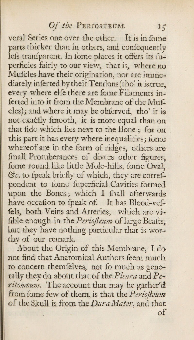 veral Series one over the other. It is in fome parts thicker than in others, and confequently lefs tranfparent. In fome places it offers its fu- perficies fairly to our view, that is, where no Mufcles have their origination, nor are imme¬ diately infer ted by their Tendons (tho* it is true, every where elfe there are fome Filaments in¬ fer ted into it from the Membrane of the Muf¬ cles) ; and where it may be obferved, tho* it is not exactly fmooth, it is more equal than on that fide which lies next to the Bone ; for on this part it has every where inequalities; fome whereof are in the form of ridges, others are fmall Protuberances of divers other figures, fome round like little Mole-hills, fome Oval, &c. to fpeak briefly of which, they are corref* pondent to fome fuperficial Cavities formed upon the Bones ; which I fhall afterwards have occafion to fpeak of. It has Blood-vef- fels, both Veins and Arteries, v/hich are vi- fible enough in the Periojieum of large Beads, but they have nothing particular that is wor¬ thy of our remark. About the Origin of this Membrane, I do not find that Anatomical Authors feem much to concern themfelves, not fo much as gene¬ rally they do about that of the Pleura and Pe~ ritonceum. The account that may he gather'd from fome few of them, is that the Periojieum of the Skull is from tire Dura Mater, and that of