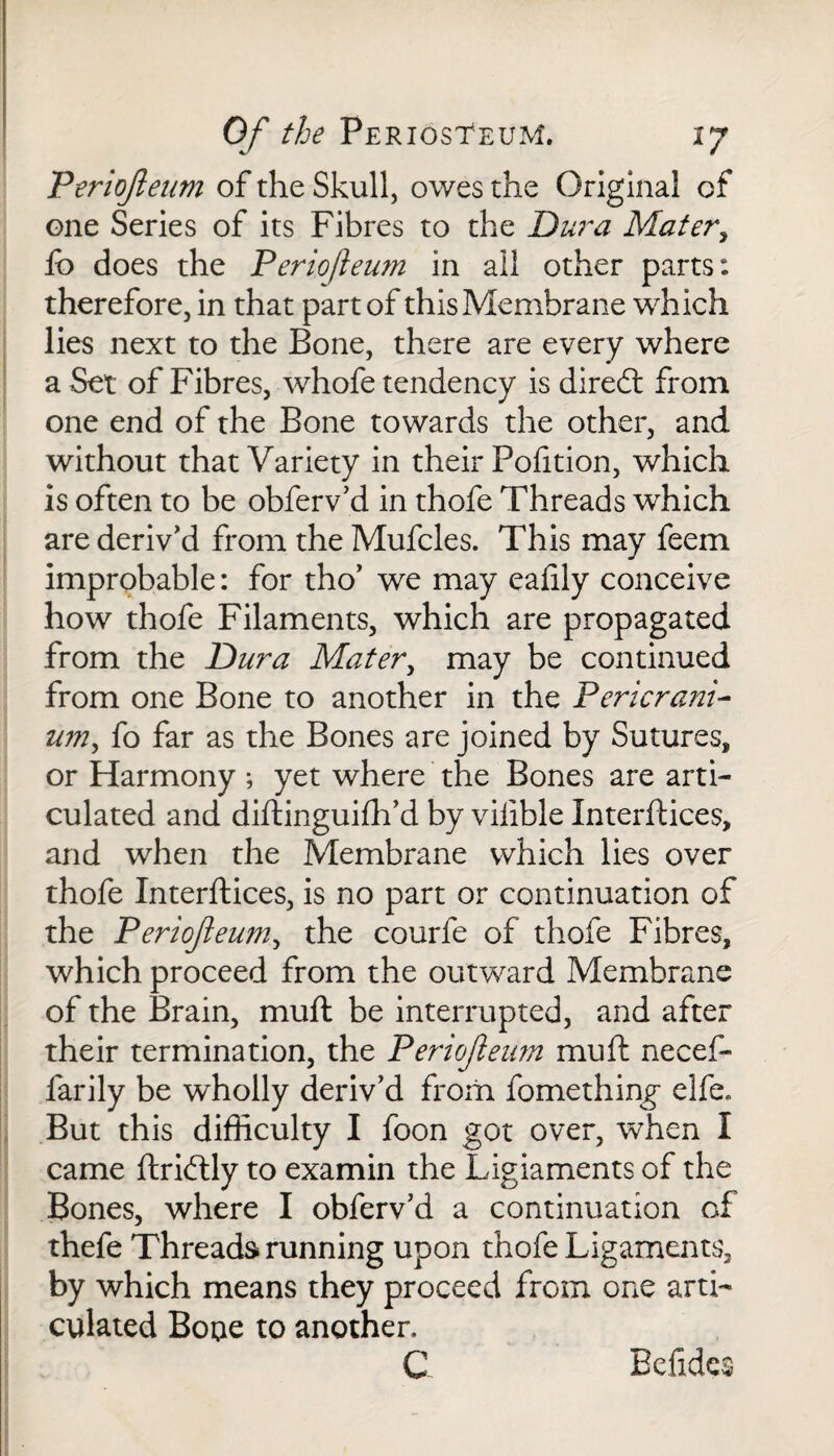 Periojleum of the Skull, owes the Original of one Series of its Fibres to the Dura Mater, fo does the Periofleum in all other parts: therefore, in that part of this Membrane which lies next to the Bone, there are every where a Set of Fibres, whofe tendency is dired from one end of the Bone towards the other, and without that Variety in their Pofition, which is often to be obferv’d in thofe Threads which are deriv’d from the Mufcles. This may feem improbable: for tho’ we may eaftly conceive how thofe Filaments, which are propagated from the Dura Mater, may be continued from one Bone to another in the Pericrani¬ um, fo far as the Bones are joined by Sutures, or Harmony ; yet where the Bones are arti¬ culated and diftinguilh’d by viiible Interfaces, and when the Membrane which lies over thofe Interfaces, is no part or continuation of the Periofleum, the courfe of thofe Fibres, which proceed from the outward Membrane of the Brain, mu ft be interrupted, and after their termination, the Periofleum mu ft necef- farily be wholly deriv’d from fomething' elfe. But this difficulty I foon got over, when I came ftridly to examin the Ligiaments of the Bones, where I obferv’d a continuation of thefe Threads running upon thofe Ligaments, by which means they proceed from one arti¬ culated Bone to another.