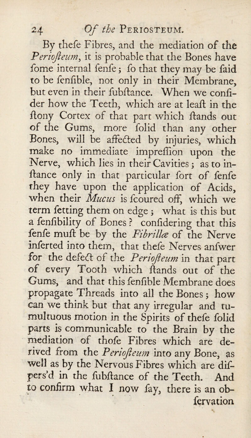 By thefe Fibres, and the mediation of the Periojieum, it is probable that the Bones have fome internal fenfe; fo that they may be faid to be fenfible, not only in their Membrane, but even in their fubftance. When we confi- der how the Teeth, which are at leaft in the ftony Cortex of that part which hands out of the Gums, more folid than any other Bones, will be affe&ed by injuries, which make no immediate impreffion upon the Nerve, which lies in their Cavities; as to in- fiance only in that particular fort of fenfe they have upon the application of Acids, when their Mucus is fcoured off, which we term fetting them on edge ; what is this but a fenfibility of Bones ? confidering that this fenfe muff be by the Fibrillce of the Nerve inferted into them, that thefe Nerves anfwer for the defeft of the Periofteum in that part of every Tooth which hands out of the Gums, and that this fenfible Membrane does propagate Threads into all the Bones j how can we think but that any irregular and tu¬ multuous motion in the Spirits of thefe folid parts is communicable to the Brain by the mediation of thofe Fibres which are de¬ rived from the Periojieum into any Bone, as well as by the Nervous Fibres which are dis¬ pers’d in the fubftance of the Teeth. And to confirm what I now fay, there is an ob~ fervation