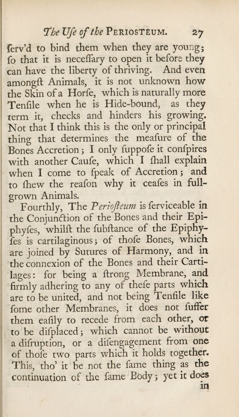 ferv’d to bind them when they are young; fo that it is neceflary to open it before they can have the liberty of thriving. And even amongft Animals, it is not unknown how the Skin of a Horfe, which is naturally more Tenfile when he is Hide-bound, as they term it, checks and hinders his growing. Not that I think this is the only or principal thing that determines the meafure of the Bones Accretion; I only fuppofe it confpires with another Caufe, which I (hall explain when I come to fpeak of Accretion; and to fhew the reafon why it ceafes in full- grown Animals. Fourthly, The Periofteum is ferviceable in the Conjunction of the Bones and their Epi- phyfes, whilft the fubftance of the Epiphy- fes is cartilaginous 5 of thofe Bones, which are joined by Sutures of Harmony, and in the connexion of the Bones and their Carti¬ lages: for being a ftrong Membrane, and firmly adhering to any of thefe parts which are to be united, and not being Tenfile like fome other Membranes, it does not fuffer them eafily to recede from each other, or to be difplaced; which cannot be without a difruption, or a difengagement from one of thofe two parts which it holds together* This, tho’ it be not the fame thing as the continuation of the fame Body; yet it does