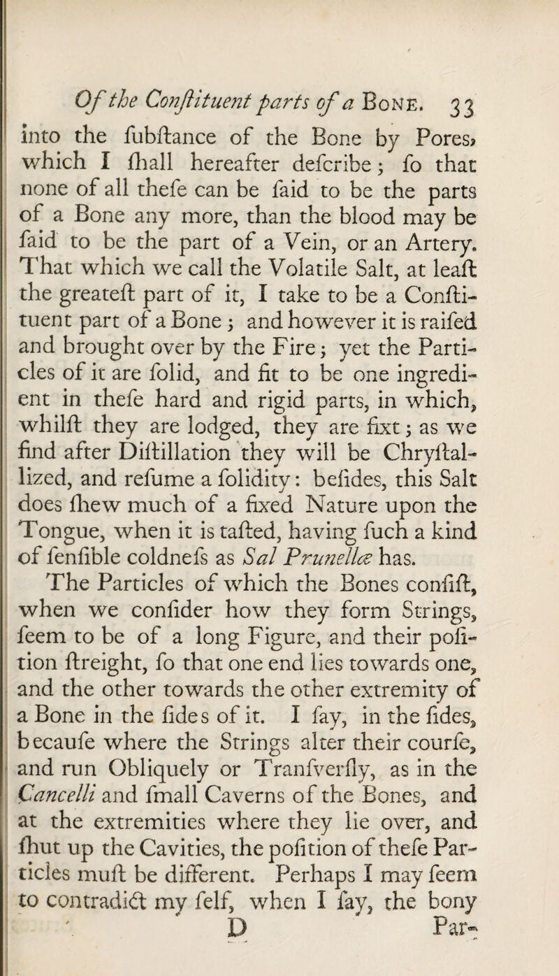 into the fubftance of the Bone by Pores? which I fhall hereafter defcribe; fo that none of all thefe can be faid to be the parts of a Bone any more, than the blood may be faid to be the part of a Vein, or an Artery, That which we call the Volatile Salt, at leaft the greateft part of it, I take to be a Confti- tuent part of a Bone 5 and however it is raifed and brought over by the Fire; yet the Parti¬ cles of it are folid, and fit to be one ingredi¬ ent in thefe hard and rigid parts, in which, whilft they are lodged, they are fixt; as we find after Difiillation they will be Chryflal- lized, and refume a folidity: befides, this Salt does fhew much of a fixed Nature upon the Tongue, when it is tafted, having fuch a kind of fenfible coldnefs as Sal Prune lice has. The Particles of which the Bones confift, when we confider how they form Strings, feem to be of a long Figure, and their poll- tion ftreight, fo that one end lies towards one, and the other towards the other extremity of a Bone in the fides of it. I fay, in the fides, becaufe where the Strings alter their courfe, and run Obliquely or Tranfverfly, as in the Cancelli and fmall Caverns of the Bones, and at the extremities where they lie over, and (hut up the Cavities, the pofition of thefe Par¬ ticles mufl be different. Perhaps I may feem to contradid my felf, when I fay, the bony D Par-