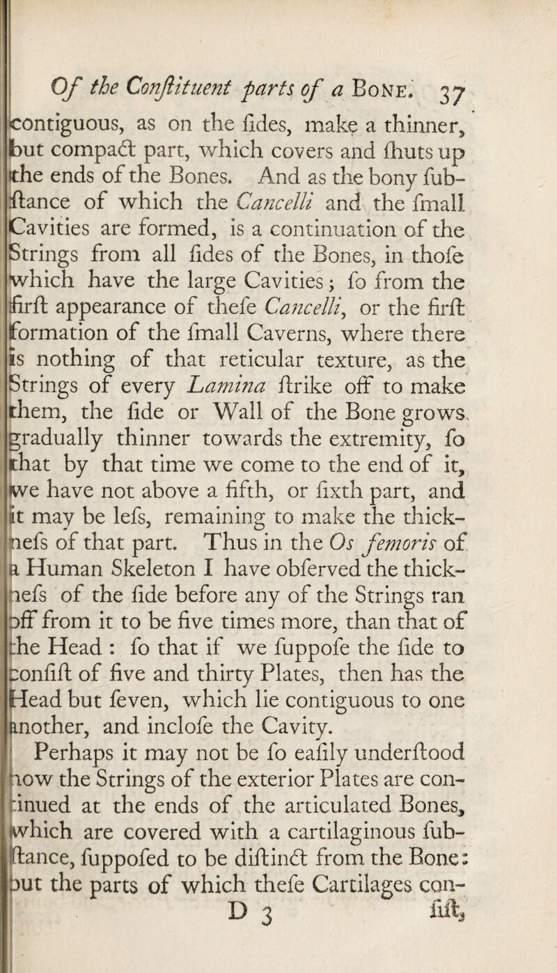 contiguous, as on the fides, make a thinner but compact part, which covers and {huts up ?the ends of the Bones. And as the bony fab- ftance of which the Cancelli and the fmall Cavities are formed, is a continuation of the Strings from all fides of the Bones, in thofe which have the large Cavities; fo from the ifirft appearance of thefe Cancelli, or the firft formation of the fmall Caverns, where there is nothing of that reticular texture, as the Strings of every Lamina ftrike oft to make them, the fide or Wall of the Bone grows, gradually thinner towards the extremity, fo that by that time we come to the end of it, we have not above a fifth, or fixth part, and it may be lefs, remaining to make the thick- nefs of that part. Thus in the Os femoris of a Human Skeleton I have obferved the thick- nefs of the fide before any of the Strings ran off from it to be five times more, than that of the Head : fo that if we fuppofe the fide to bonfift of five and thirty Plates, then has the Head but feven, which lie contiguous to one another, and inclofe the Cavity. Perhaps it may not be fo eafily underftood now the Strings of the exterior Plates are con- :inued at the ends of the articulated Bones, Efhich are covered with a cartilaginous fub- :ance, fuppofed to be diftindt from the Bone: ut the parts of which thefe Cartilages con- D 3 lift,