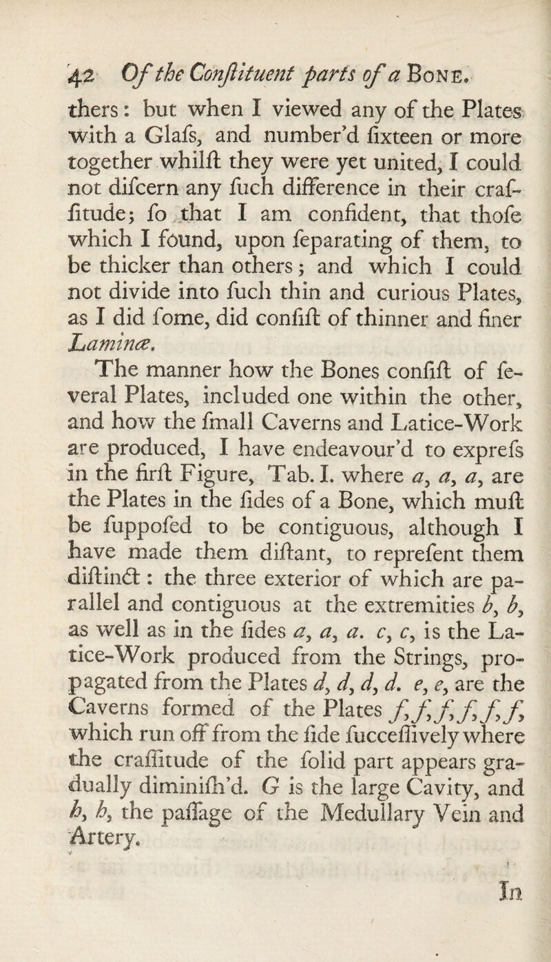 thers : but when I viewed any of the Plates with a Glafs, and number’d fixteen or more together whilfl they were yet united, I could not difcern any fuch difference in their craf- iitude; fo that I am confident, that thofe which I found, upon feparating of them, to be thicker than others; and which I could not divide into fuch thin and curious Plates, as I did fome, did confifl of thinner and finer Lamince, The manner how the Bones confifl of fe¬ deral Plates, included one within the other, and how the final! Caverns and Latice-Work are produced, I have endeavour’d to exprefs in the firfl Figure, Tab. I. where a, a, a, are the Plates in the fides of a Bone, which mull be fuppofed to be contiguous, although I have made them diftant, to reprefent them diftindt: the three exterior of which are pa¬ rallel and contiguous at the extremities by b, as well as in the fides ay ay a. c, c, is the La- tice-Work produced from the Strings, pro¬ pagated from the Plates dy dy d, d. ey c, are the Caverns formed of the Plates fffff fy which run off from the fide fucceffively where the craffitude of the folid part appears gra¬ dually diminifh’d. G is the large Cavity, and hy by the paffage of the Medullary Vein and Artery, In