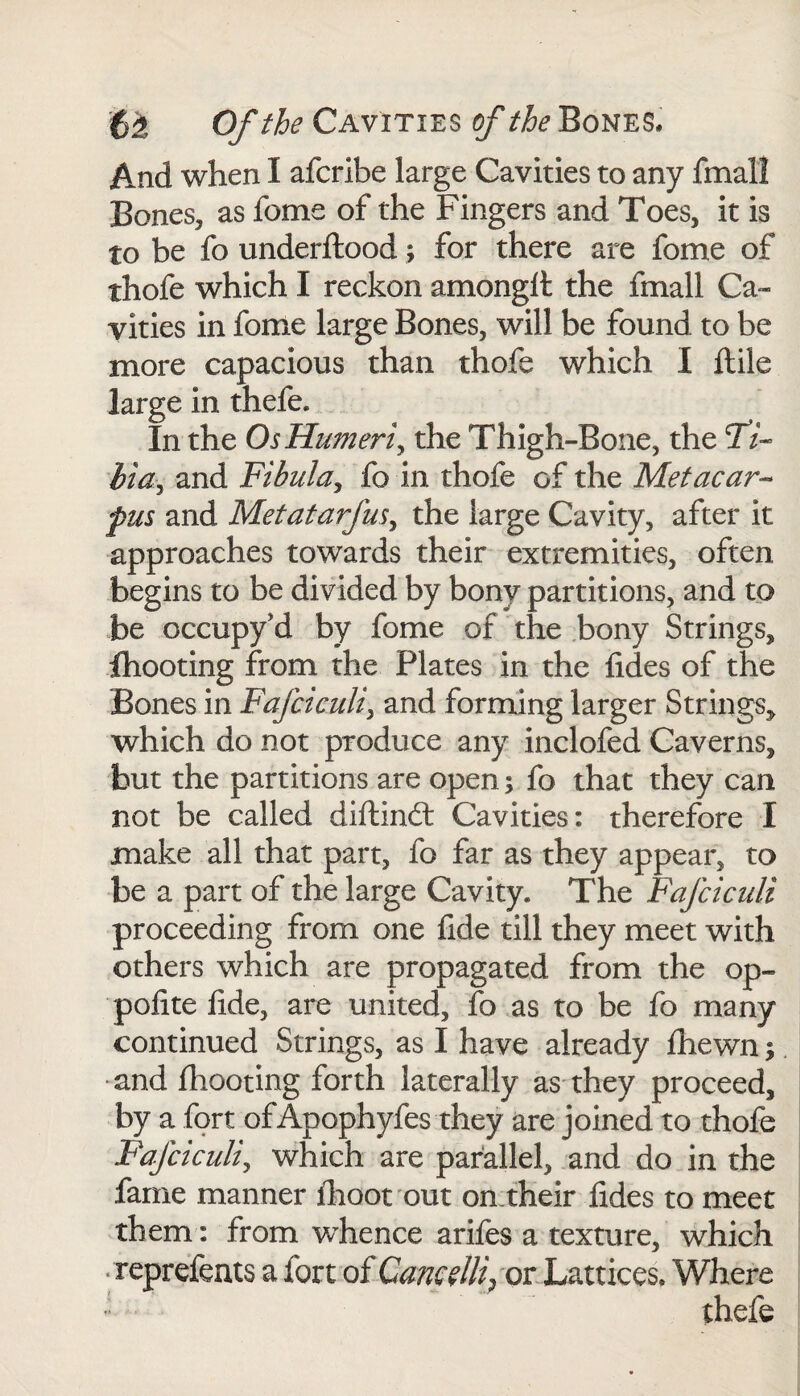 And when I afcribe large Cavities to any fmall Bones, as fome of the Fingers and Toes, it is to be fo underftood; for there are fome of thofe which I reckon amonglt the fmall Ca¬ vities in fome large Bones, will be found to be more capacious than thofe which I llile large in thefe. In the Os Humeri, the Thigh-Bone, the 27- bia y and Fibula, fo in thofe of the Metacar¬ pus and Metatarfus, the large Cavity, after it approaches towards their extremities, often begins to be divided by bony partitions, and to be occupy’d by fome of the bony Strings, fhooting from the Plates in the {ides of the Bones in Fafciculiy and forming larger Strings, which do not produce any inclofed Caverns, but the partitions are open; fo that they can not be called diftindt Cavities: therefore I make all that part, fo far as they appear, to be a part of the large Cavity. The Fafciculi proceeding from one fide till they meet with others which are propagated from the op- polite lide, are united, fo as to be fo many continued Strings, as I have already {hewn; and {hooting forth laterally as they proceed, by a fort of Apophyfes they are joined to thofe Fafciculi, which are parallel, and do in the fame manner fhoot out on.their fides to meet them: from whence arifes a texture, which reprefents a fort of Cancelli, or Lattices* Where thefe