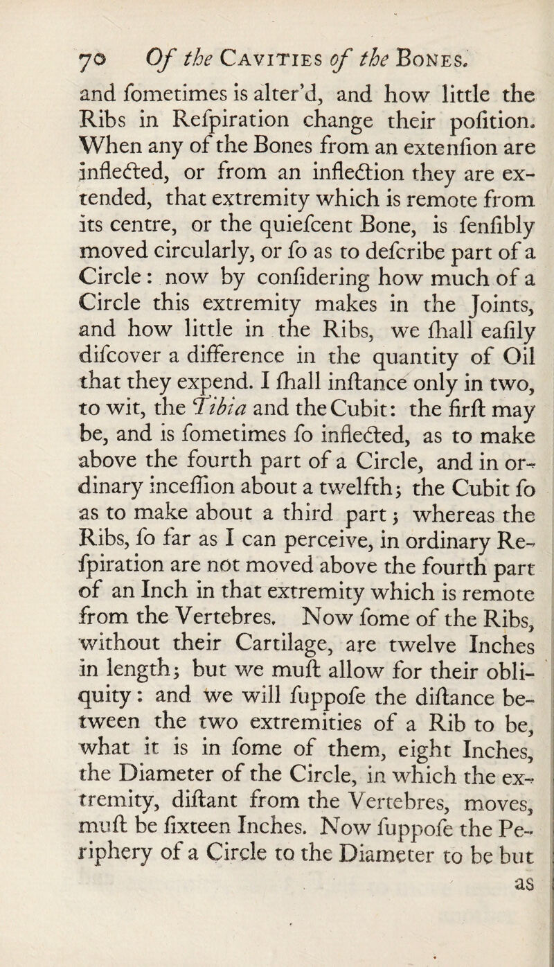 and fometimes is alter’d, and how little the Ribs in Refpiration change their pofition* When any of the Bones from an extenfion are inflected, or from an inflexion they are ex¬ tended, that extremity which is remote from its centre, or the quiefcent Bone, is fenfibly moved circularly, or fo as to defcribe part of a Circle : now by confidering how much of a Circle this extremity makes in the Joints, and how little in the Ribs, we fhall eafily difcover a difference in the quantity of Oil that they expend. I fhall inftance only in two, to wit, the Tibia and the Cubit: the firft may be, and is fometimes fo indebted, as to make above the fourth part of a Circle, and in or¬ dinary inceffion about a twelfth; the Cubit fo as to make about a third part ; whereas the Ribs, fo far as I can perceive, in ordinary Re¬ fpiration are not moved above the fourth part of an Inch in that extremity which is remote from the Vertebres. Now fome of the Ribs, without their Cartilage, are twelve Inches in length; but we muft allow for their obli¬ quity : and we will fuppofe the diftance be¬ tween the two extremities of a Rib to be, what it is in fome of them, eight Inches, the Diameter of the Circle, in which the ex¬ tremity, diftant from the Vertebres, moves, muft be fixteen Inches. Now fuppofe the Pe¬ riphery of a Circle to the Diameter to be but as