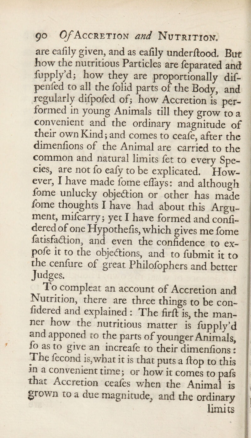 are eafily given, and as eafily underflood* But how the nutritious Particles are feparated and fupplyd; how they are proportionally dif- penfed to all the folid parts of the Body, and regularly difpofed of; how Accretion is per¬ formed in young Animals till they grow to a convenient and the ordinary magnitude of their own Kind; and comes to ceafe, after the dimenfions of the Animal are carried to the common and natural limits fet to every Spe¬ cies, are not fo eafy to be explicated. How¬ ever, I have made fome eflays: and although fome unlucky objection or other has made ibme thoughts I have had about this Argu¬ ment, mifcarry; yet I have formed and confi- dered of one Hypothecs, which gives me fome fatisfadion, and even the confidence to ex- pofe it to the objections, and to fubmit it to the cenfure of great Philofophers and better Judges. To compleat an account of Accretion and Nutrition, there are three things to be con- fidered and explained: The firft is, the man¬ ner how the nutritious matter is fupply’d and apponed to the parts of younger Animals, io as to give an increafe to their dimenfions: The fecond is,what it is that puts a flop to this in a convenient time; or how it comes to pals thdc Accretion ceafes when the Animal is grown to a due magnitude, and the ordinary ' limi ts