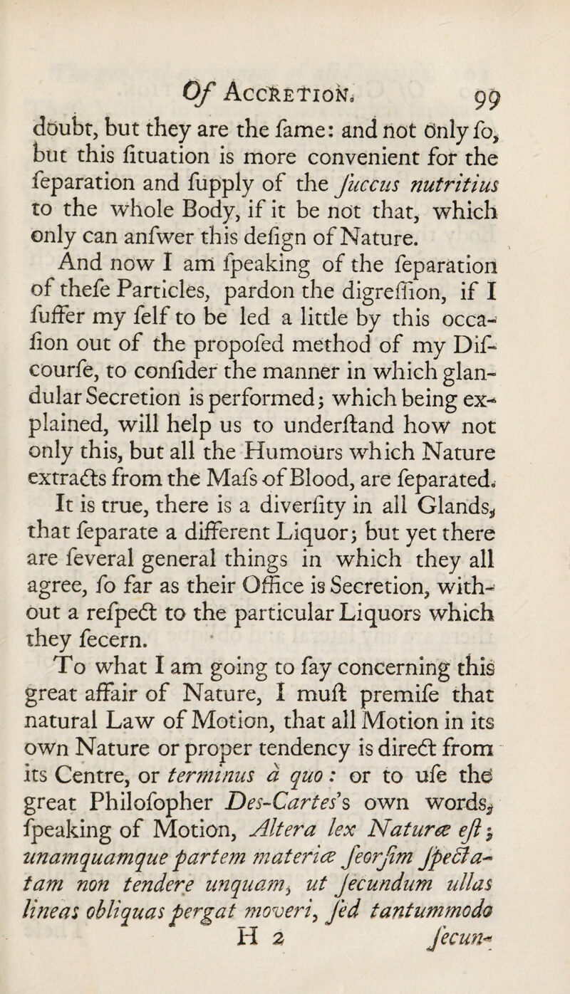 doubt, but they are the fame: and not Only fo, but this fituation is more convenient for the feparation and fupply of the fuccus nutritius to the whole Body, if it be not that, which only can anfwer this defign of Nature. And now I am fpeaking of the feparation of thefe Particles, pardon the digreffion, if I fuffer my felf to be led a little by this occa- lion out of the propofed method of my Dif- courfe, to confider the manner in which glan¬ dular Secretion is performed; which being ex¬ plained, will help us to underftand how not only this, but all the Humours which Nature extracts from the Mafs of Blood, are feparated. It is true, there is a diverfity in all Glands* that feparate a different Liquor 5 but yet there are feveral general things in which they all agree, fo far as their Office is Secretion, with¬ out a refpedt to the particular Liquors which they fecern. To what I am going to fay concerning this great affair of Nature, I muff premife that natural Law of Motion, that all Motion in its own Nature or proper tendency is diredt from its Centre, or terminus a quo: or to ufe the great Philofopher Des-Cartes s own words* fpeaking of Motion, Altera lex Nature ejl $ unamquamque partem ?naterice feorfim Jpedla- tam non tendere unquam, ut Jecundum alias lineas obliquas pergat moveri, fed tantummodo H 2 fecun*