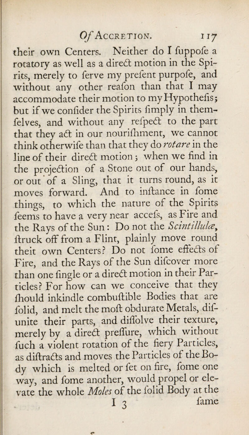 their own Centers. Neither do I fuppofe a rotatory as well as a dired motion in the Spi¬ rits, merely to ferve my prefent purpofe, and without any other reafon than that I may accommodate their motion to myHypothelis; but if we confider the Spirits fimply in them- felves, and without any refped to the part that they ad: in our nourifhment, we cannot think otherwife than that they do rot are in the line of their dired motion 5 when we find in the projedion of a Stone out of our hands, or out of a Sling, that it turns round, as it moves forward. And to inftance in fome things, to which the nature of the Spirits feems to have a very near accefs, as Fire and the Rays of the Sun: Do not the Scintillulcey ftruck off from a Flint, plainly move round theit own Centers? Do not fome effeds of Fire, and the Rays of the Sun difcover more than one fingle or a dired motion in their Par¬ ticles? For how can we conceive that they fhould inkindle combuftible Bodies that are folid, and melt the moft obdurate Metals, dis¬ unite their parts, and diffolve their texture, merely by a dired prelfure, which without fuch a violent rotation of the fiery Particles, as diftrads and moves the Particles of the Bo¬ dy which is melted or fet on fire, fome one way, and fome another, would propel or ele¬ vate the whole Moles of the folid Body at the I j fame