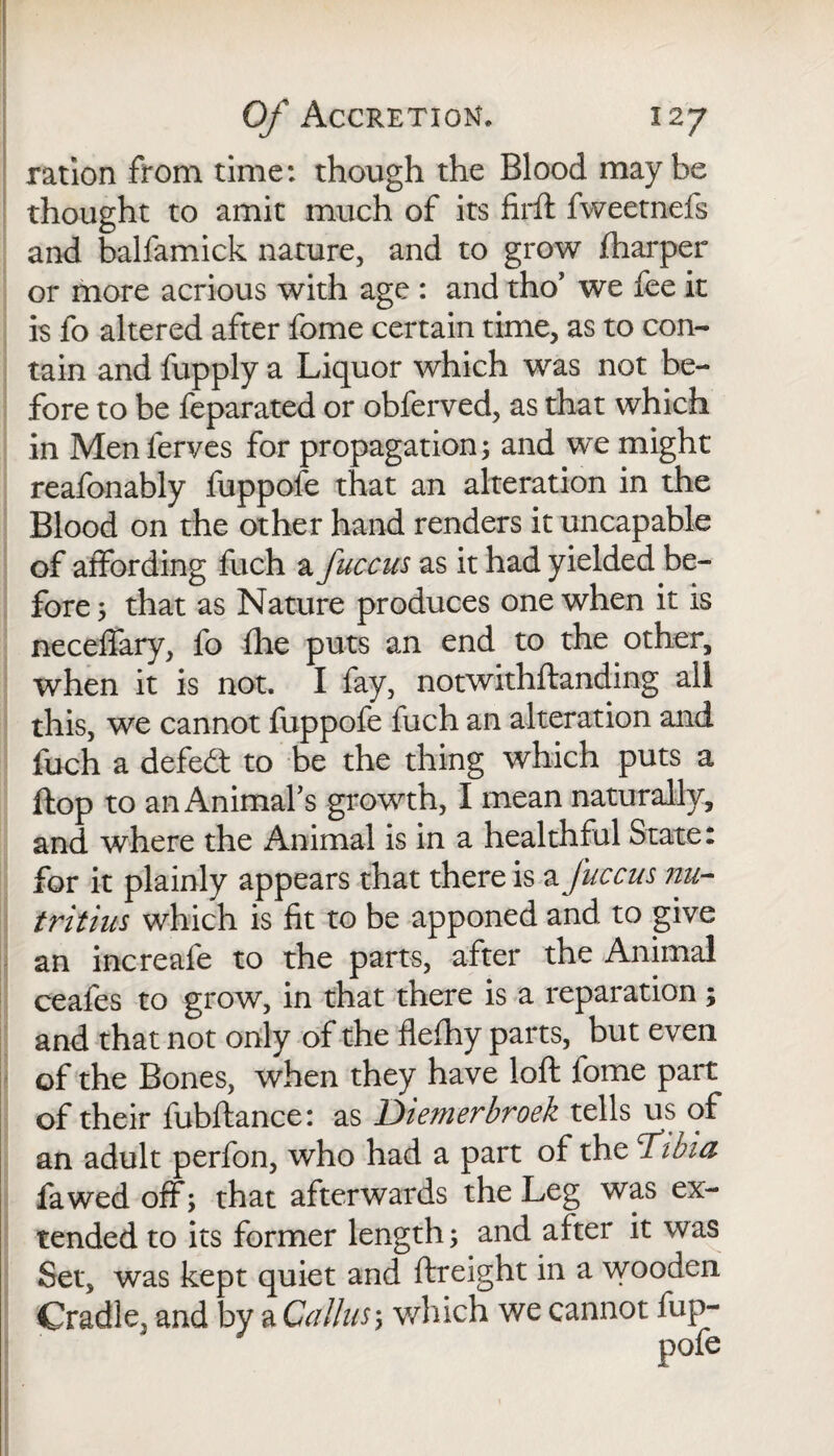 ration from time: though the Blood may be thought to amit much of its firft fweetnefs and balfamick nature, and to grow fharper or more acrious with age : and tho’ we fee it is fo altered after fome certain time, as to con¬ tain and fupply a Liquor which was not be¬ fore to be feparated or obferved, as that which in Menlerves for propagation; and we might reafonably fuppofe that an alteration in the Blood on the other hand renders it uncapable of affording fuch a fuccus as it had yielded be¬ fore ; that as Nature produces one when it is neceffary, fo fhe puts an end to the other, when it is not. I fay, notwithftanding all this, we cannot fuppofe fuch an alteration and fuch a defeat to be the thing which puts a flop to an Animal’s growth, I mean naturally, and where the Animal is in a healthful State: for it plainly appears that there is a fuccus nu- tritius which is fit to be apponed and to give an increafe to the parts, after the Animal ceafes to grow, in that there is a reparation; and that not only of the flefhy parts, but even of the Bones, when they have loft fome part of their fubftance: as Diemerbroek tells us of an adult perfon, who had a part of the T’tbia fa wed off; that afterwards the Leg was ex¬ tended to its former length; and after it was Set, was kept quiet and ftreight in a wooden Cradle, and by a Callus; which we cannot fup-