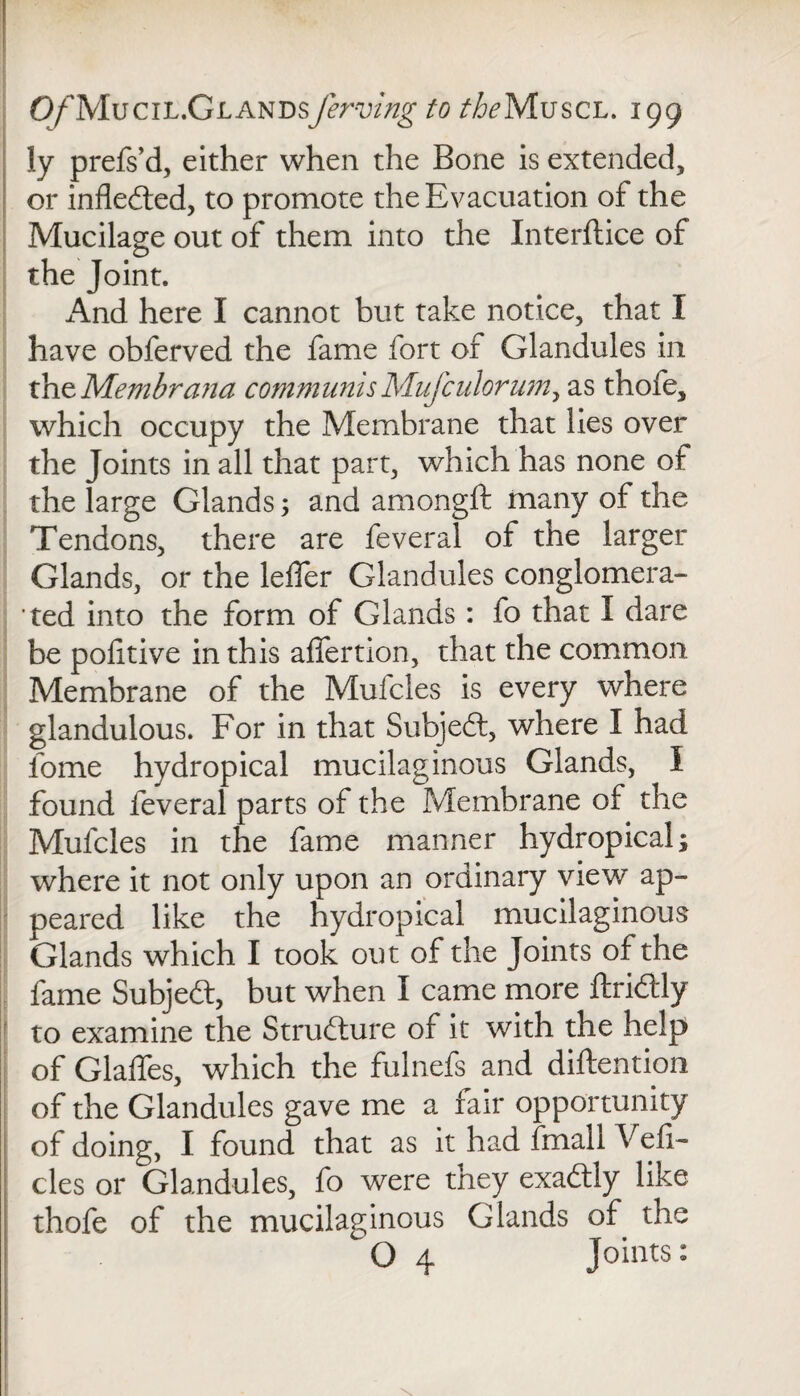 ly prefs’d, either when the Bone is extended, or infledted, to promote the Evacuation of the Mucilage out of them into the Interface of the Joint. And here I cannot but take notice, that I have obferved the fame fort of Glandules in x^nzMembrana communis Mufculorum, as thofe, which occupy the Membrane that lies over the Joints in all that part, which has none of the large Glands; and amongft many of the Tendons, there are feveral of the larger Glands, or the leffer Glandules conglomera¬ ted into the form of Glands: fo that I dare be politive in this affertion, that the common Membrane of the Mufcles is every where glandulous. For in that Subjedt, where I had iome hydropical mucilaginous Glands, I found feveral parts of the Membrane of the Mufcles in the fame manner hydropical; where it not only upon an ordinary view ap¬ peared like the hydropical mucilaginous Glands which I took out of the Joints of the fame Subjedt, but when I came more ftridtly to examine the Strudlure of it with the help of Glaffes, which the fulnefs and diftention of the Glandules gave me a fair opportunity of doing, I found that as it had frnall Vefi- cles or Glandules, fo were they exadtly like thofe of the mucilaginous Glands of the O 4 Joints: