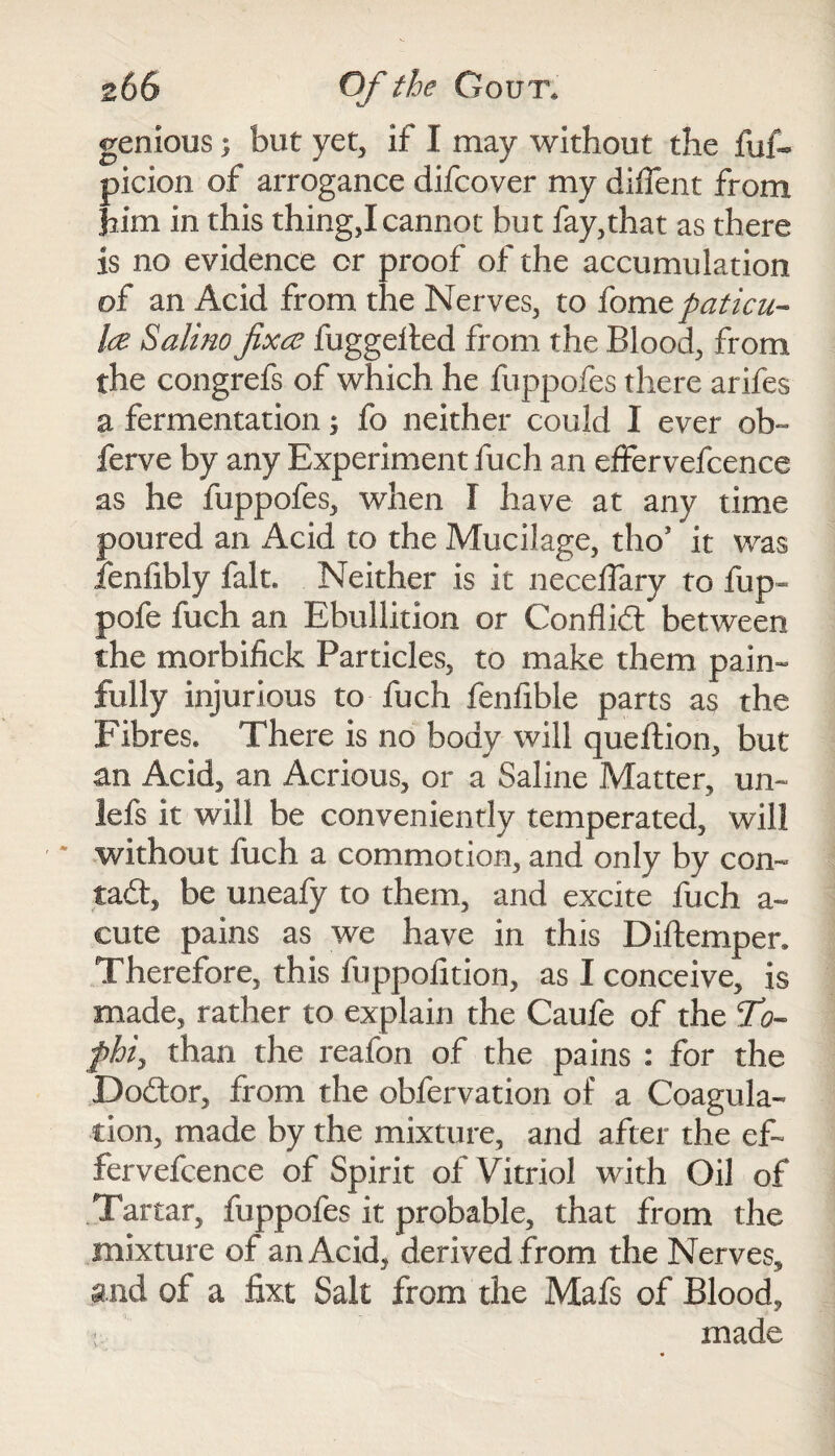 genious} but yet, if I may without the fuf- picion of arrogance difcover my diffent from him in this thing,! cannot but fay,that as there is no evidence or proof of the accumulation of an Acid from the Nerves, to fome paticu- lee Salino fixee fuggeited from the Blood, from the congrefs of which he fuppofes there arifes a fermentation; fo neither could I ever ob- ferve by any Experiment fuch an efFervefcence as he fuppofes, when I have at any time poured an Acid to the Mucilage, tho* it was fenfibly fait. Neither is it neceffary to fup« pofe fuch an Ebullition or Conflict between the morbifick Particles, to make them pain¬ fully injurious to fuch fenfible parts as the Fibres. There is no body will queftion, but an Acid, an Acrious, or a Saline Matter, un~ lefs it will be conveniently temperated, will * without fuch a commotion, and only by com tad:, be uneafy to them, and excite fuch a~ cute pains as we have in this Diftemper. Therefore, this fuppofition, as I conceive, is made, rather to explain the Caufe of the T?- phi, than the reafon of the pains : for the Dodor, from the obfervation of a Coagula¬ tion, made by the mixture, and after the ef~ fervefcence of Spirit of Vitriol with Oil of Tartar, fuppofes it probable, that from the mixture of an Acid, derived .from the Nerves, and of a fixt Salt from the Mafs of Blood, made