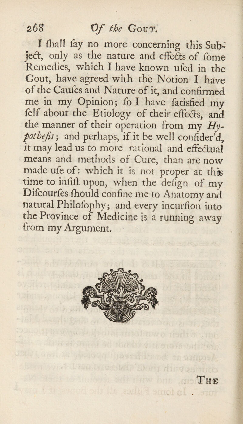 I fhall fay no more concerning this Sub¬ ject, only as the nature and effefe of fome Remedies, which I have known ufed in the Gout, have agreed with the Notion I have of the Caules and Nature of it, and confirmed me in my Opinion; fo I have fatisfied my felf about the Etiology of their effects, and the manner of their operation from my Hy- fothefis; and perhaps, if it be well confider’d,, it may lead us to more rational and effectual means and methods of Cure, than are now made ufe of: which it is not proper at this time to infift upon, when the defign of my Difcourfes fhould confine me to Anatomy and natural Philofophy; and every incurfion into the Province of Medicine is a running away from my Argument. The