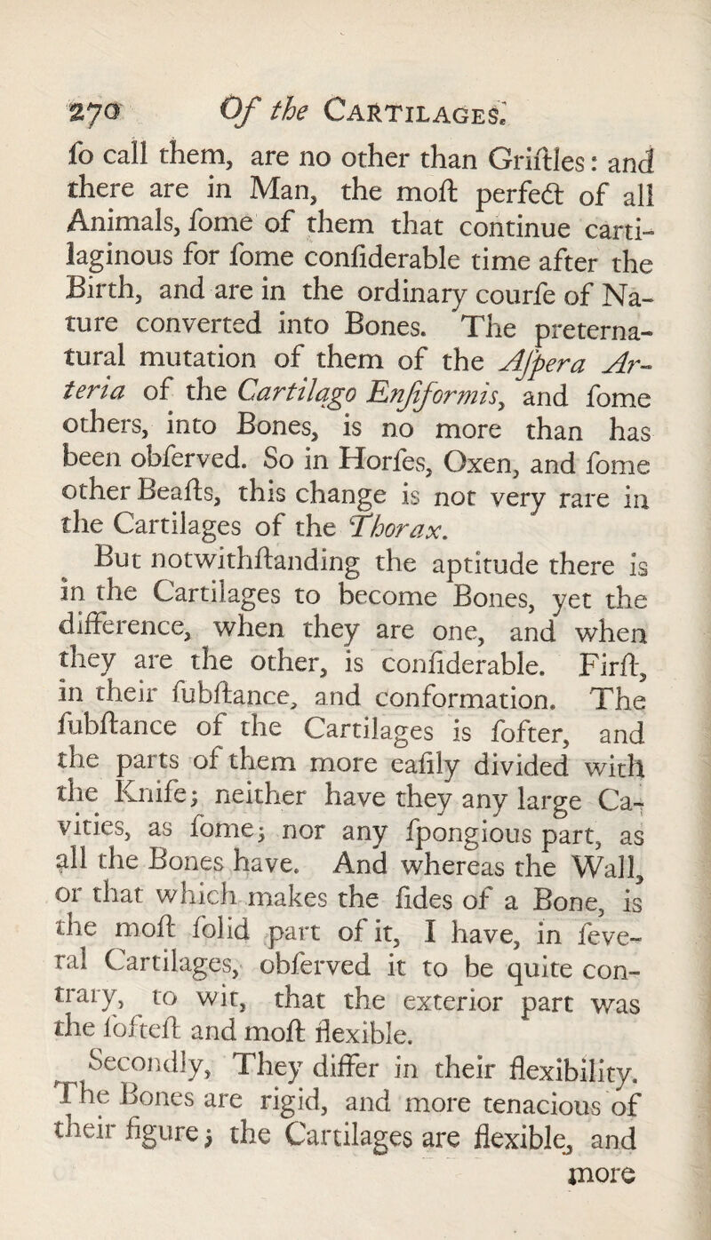 fo call them, are no other than Griftles: and there are in Man, the moft perfedt of all Animals, fome of them that continue carti¬ laginous for fome confiderable time after the Birth, and are in the ordinary courfe of Na¬ ture converted into Bones. The preterna¬ tural mutation of them of the Afpera Ar- teria of the Cartilqgo Enfiformis, and fome others, into Bones, is no more than has been obferved. So in Horfes, Oxen, and fome other Beads, this change is not very rare in the Cartilages of the Thorax. But notwithstanding the aptitude there is in the Cartilages to become Bones, yet the difference, when they are one, and when they are the other, is confiderable. Firft, in their fubftance, and conformation. The fubftance of the Cartilages is fofter, and the parts of them more eafily divided with the Knife; neither have they any large Ca7 vities, as fome; nor any fpongious part, as all the Bones have. And whereas the Wall, or that which makes the fides of a Bone, is the moft folid part of it, I have, in feve- ra! Cartilages, obferved it to be quite con¬ trary, to wit, that the exterior part was the fofteft and moft flexible. Secondly, They differ in their flexibility. The Bones are rigid, and more tenacious of their figure; the Cartilages are flexible, and more