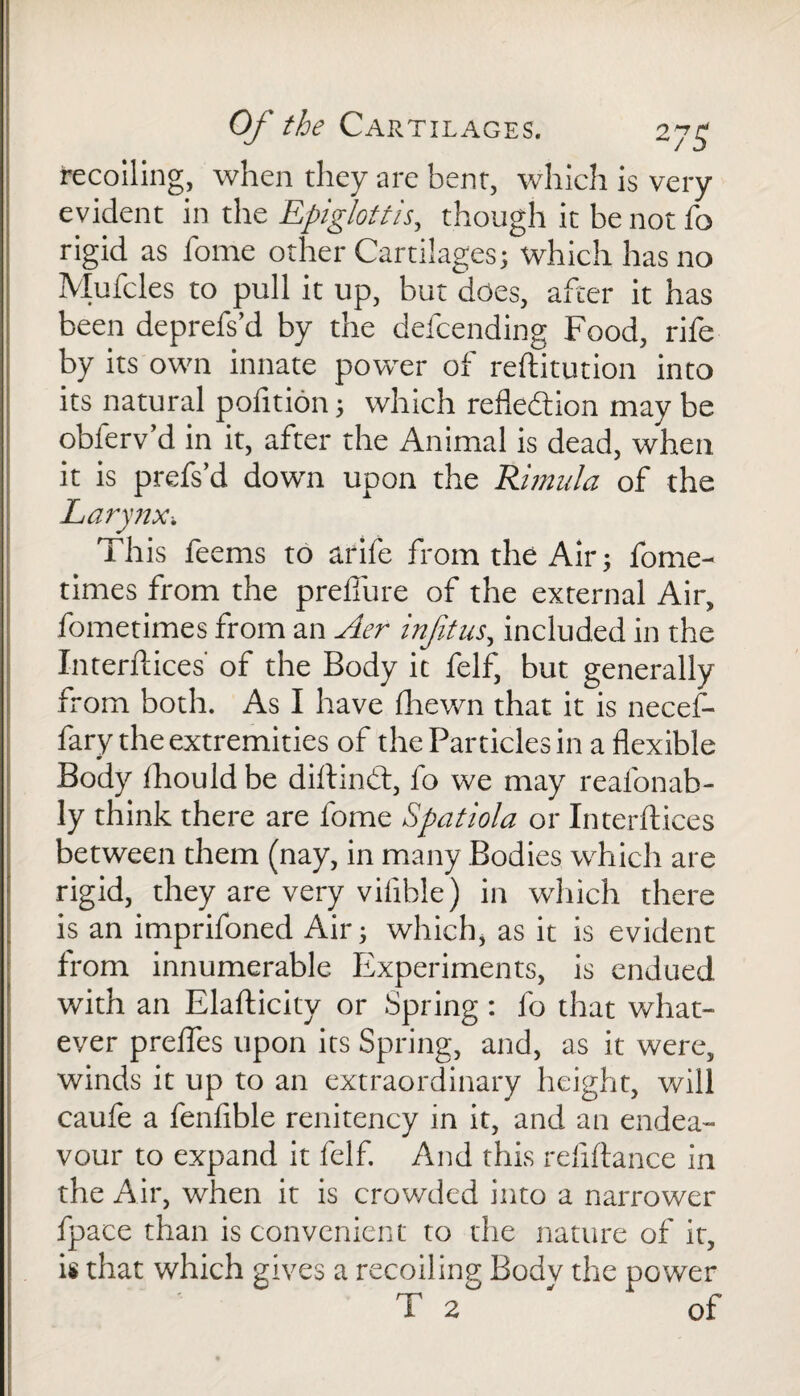 recoiling, when they are bent, which is very evident in the Epiglottis, though it be not lb rigid as fome other Cartilages; which has no Mufcles to pull it up, but does, after it has been deprefs’d by the defcending Food, rife by its own innate power of reftitution into its natural polition; which reflection may be obferv’d in it, after the Animal is dead, when it is prefs’d down upon the Rimula of the Larynx. This feems to arife from the Air; fome- times from the preflure of the external Air, fometimes from an Aer inf tus, included in the Interftices' of the Body it felf, but generally from both. As I have Ihewn that it is necef- fary the extremities of the Particles in a flexible 0 Body ihould be diftindt, fo we may reafonab- ly think there are fome Spatiola or Interftices between them (nay, in many Bodies which are rigid, they are very vifible) in which there is an imprifoned Air; which, as it is evident from innumerable Experiments, is endued with an Elafticity or Spring: fo that what¬ ever prefles upon its Spring, and, as it were, winds it up to an extraordinary height, will caufe a fenfible renitency in it, and an endea¬ vour to expand it felf. And this refiftance in the Air, when it is crowded into a narrower fpace than is convenient to the nature of it, is that which gives a recoiling Bodv the power T 2 ' of