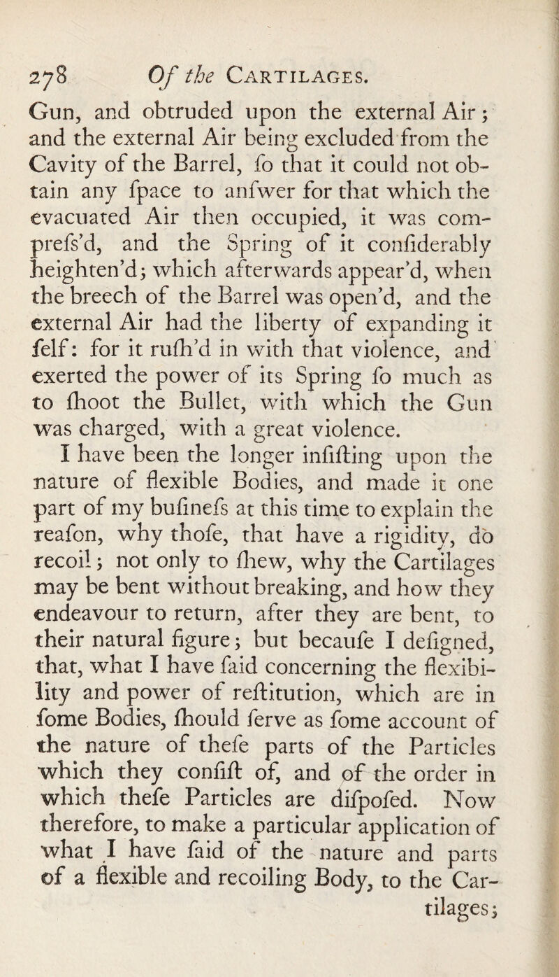 Gun, and obtruded upon the external Air; and the external Air being excluded from the Cavity of the Barrel, fo that it could not ob¬ tain any fpace to anfwer for that which the evacuated Air then occupied, it was com- prefs’d, and the Spring of it confiderably heighten’d; which afterwards appear’d, when the breech of the Barrel was open’d, and the external Air had the liberty of expanding it felf: for it rufh’d in with that violence, and exerted the power of its Spring fo much as to fhoot the Bullet, with which the Gun was charged, with a great violence. I have been the longer infilling upon the nature of flexible Bodies, and made it one part of my buflnefs at this time to explain the reafon, why thofe, that have a rigidity, do recoil; not only to fhew, why the Cartilages may be bent without breaking, and how they endeavour to return, after they are bent, to their natural figure; but becaufe I defigned, that, what I have faid concerning the flexibi¬ lity and power of reftitution, which are in fome Bodies, fhould ferve as fome account of the nature of thefe parts of the Particles which they confift of, and of the order in which thefe Particles are difpofed. Now therefore, to make a particular application of what I have faid of the nature and parts of a flexible and recoiling Body, to the Car¬ tilages ;