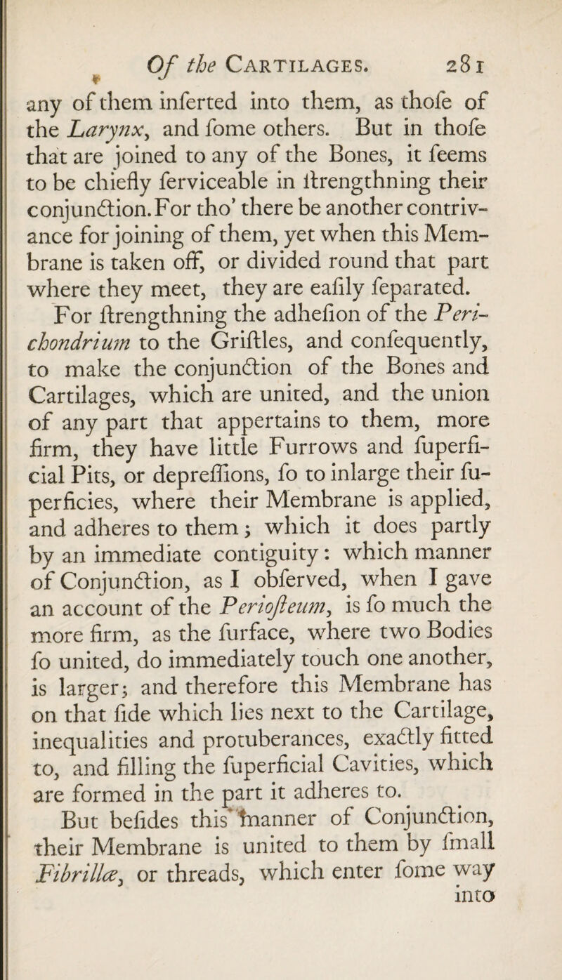 any of them inferted into them, as thole of the Larynx, and fome others. But in thofe that are joined to any of the Bones, it feems to be chiefly ferviceable in ilrengthning their conjunction.For tho’ there be another contriv¬ ance for joining of them, yet when this Mem¬ brane is taken off, or divided round that part where they meet, they are eafily feparated. For ftrengthning the adhefion of the Peri¬ chondrium to the Griftles, and confequently, to make the conjunction of the Bones and Cartilages, which are united, and the union of any part that appertains to them, more firm, they have little Furrows and fuperfi- cial Pits, or depreffions, fo to inlarge their fu- perficies, where their Membrane is applied, and adheres to them; which it does partly by an immediate contiguity: which manner of Conjunction, as I obferved, when I gave an account of the Periofieum, is fo much the more firm, as the furface, where two Bodies fo united, do immediately touch one another, is larger; and therefore this Membrane has on that fide which lies next to the Cartilage, inequalities and protuberances, exactly fitted to, and filling the fuperficial Cavities, which are formed in the part it adheres to. But befides this'hnanner of Conjunction, their Membrane is united to them by fmall Fibrillce, or threads, which enter fome way into