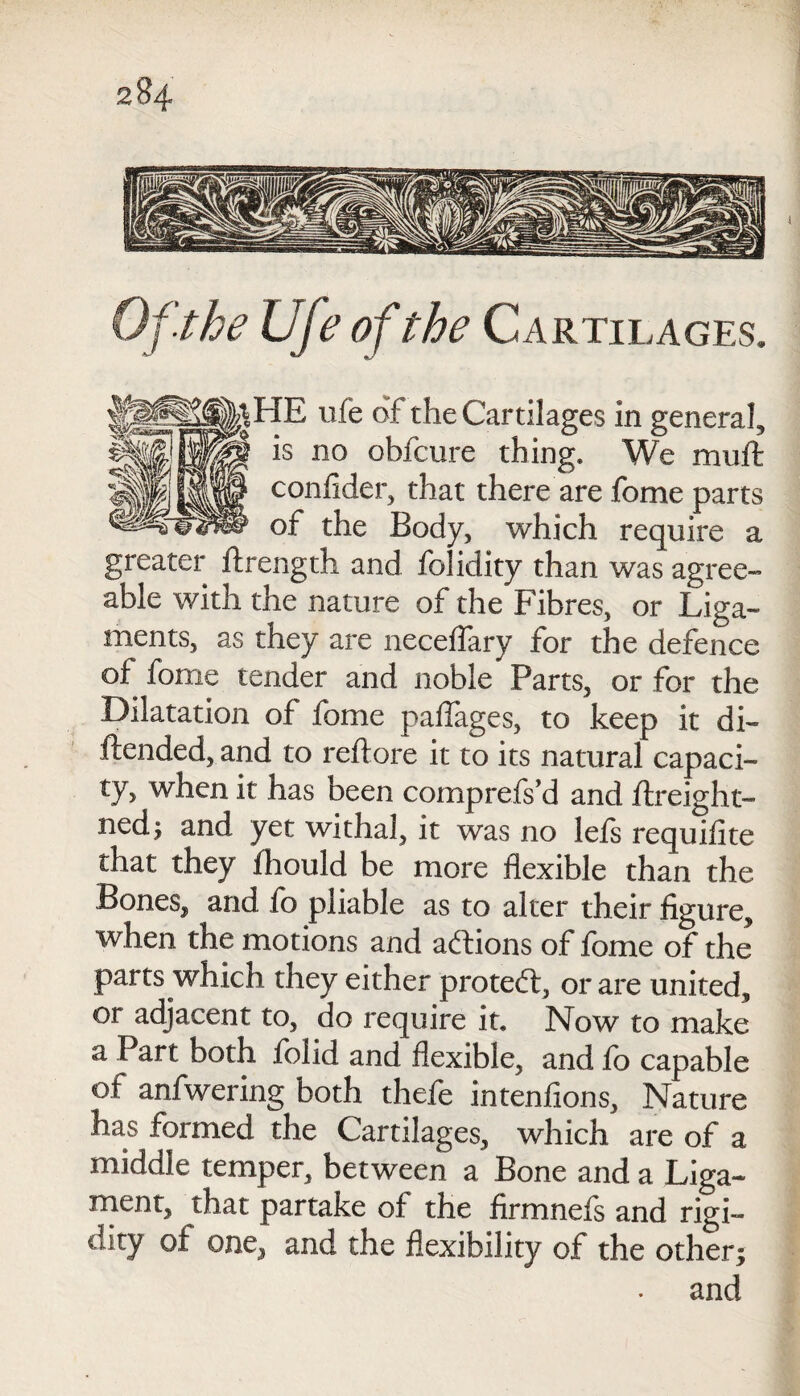 2 U the life of the Cartilages. IE ufe of the Cartilages in general, is no obfcure thing. We muffc confider, that there are fome parts of the Body, which require a greater ftrength and folidity than was agree¬ able with the nature of the Fibres, or Liga¬ ments, as they are neceflary for the defence of fome tender and noble Parts, or for the Dilatation of fome paflages, to keep it di- ftended, and to reftore it to its natural capaci¬ ty, when it has been comprefs’d and ftreight- ned; and yet withal, it was no lefs requifite that they fhould be more flexible than the Bones, and fo pliable as to alter their figure, when the motions and actions of fome of the parts which they either protect, or are united, or adjacent to, do require it. Now to make a Part both folid and flexible, and fo capable of anfwering both thefe intenfions. Nature has formed the Cartilages, which are of a middle temper, between a Bone and a Liga¬ ment, that partake of the firmnels and rigi¬ dity of one, and the flexibility of the other; and