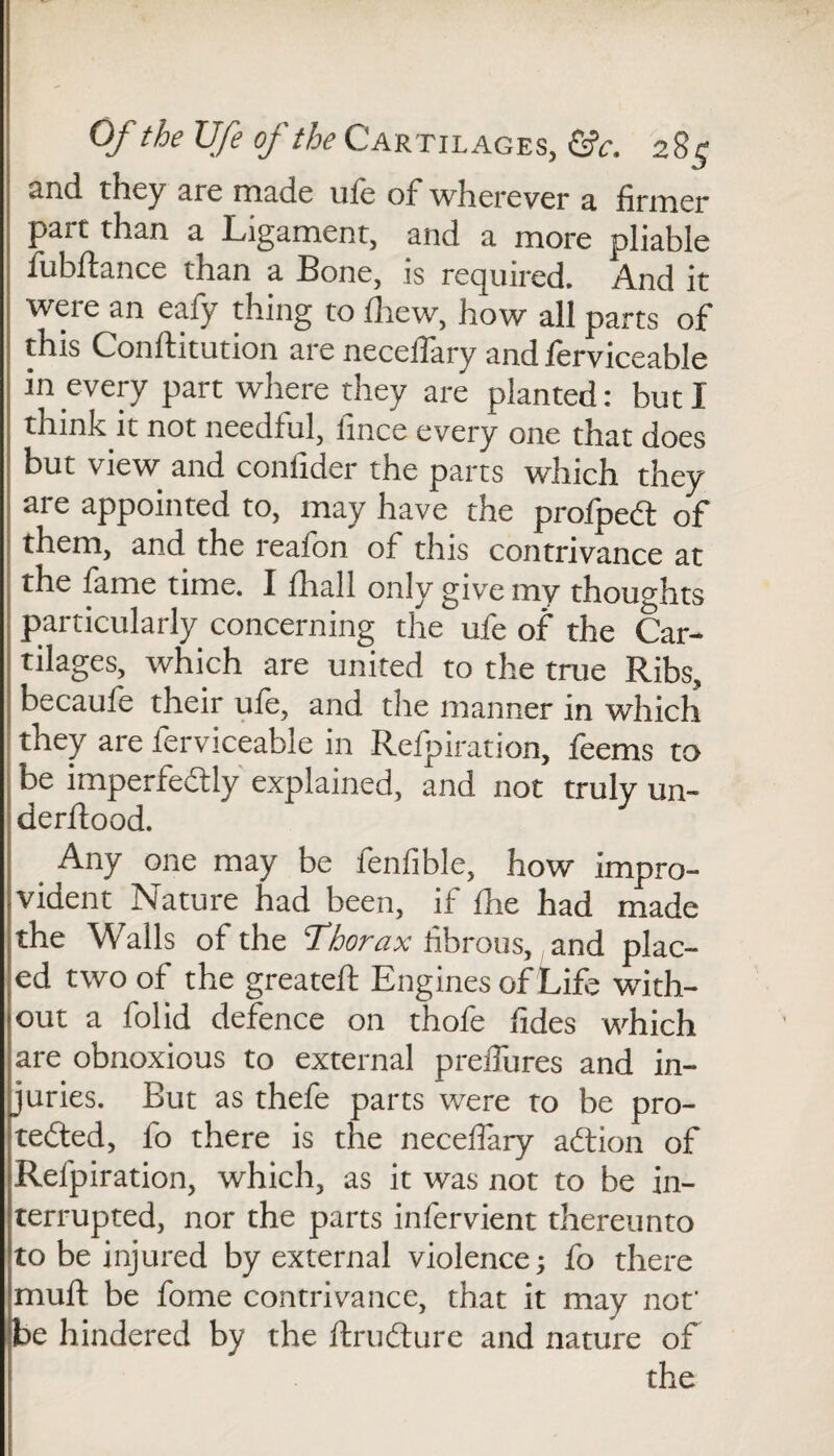 Of the Ufe of the Cartilages, &c. 281; 2nd. they arc made uie of wherever a firmer part than a Ligament, and a more pliable fubftance than a Bone, is required. A.nd it were an eafy thing to fliew, how all parts of this Conftitution are neceffary and ferviceable in every part where they are planted: but I think it not needful, fince every one that does but view and confider the parts which they are appointed to, may have the profpedt of them, and the reafon of this contrivance at the lame time. 1 lhall only give my thoughts particularly concerning the ufe of the Car¬ tilages, which are united to the true Ribs, becaufe their ufe, and the manner in which they are ferviceable in Refpiration, feems to be imperfectly explained, and not truly un- derjftood. Any one may be fenfible, how impro¬ vident Nature had been, if fhe had made the Walls of the Thorax fibrous, and plac¬ ed two of the greateft Engines of Life with¬ out a folid defence on thofe fides which are obnoxious to external prefiures and in¬ juries. Eut as thefe parts were to be pro¬ tected, fo there is the neceffary aCtion of Refpiration, which, as it was not to be in¬ terrupted, nor the parts infervient thereunto to be injured by external violence; fo there muff be fome contrivance, that it may not' be hindered by the ftruCture and nature of the