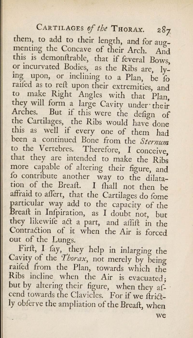them, to add to their length, and for aug¬ menting the Concave of their Arch. And this is demonftrable, that if feveral Bows or incurvated Bodies, as the Ribs are, ly¬ ing upon, or inclining to a Plan, be fo railed as to reft upon their extremities, and to make Right Angles with that Plan, they will form a large Cavity under their Arches. But ft this were the defign of the Cartilages, the Ribs would have done this as well if every one of them had been a continued Bone from the Sternum to the Vertebres. Therefore, I conceive, that they are intended to make the Ribs more capable of altering their figure, and fo contribute another way to the ddira- .ion of the Breaft. I (Ml no.dttl.be affraid to afierr, that the Cartilages do fome particular way add to the capacity of the Breaft in Inlpiration, as I doubt not, but they likewife ad a part, and affift in the Contradion of it when the Air is forced out of the Lungs. Firft, I lay, they help in inlarging the Cavity of the ‘Thorax, not merely by being raifed from the Plan, towards which the Ribs incline when the Air is evacuated; but by altering their figure, when they af- cend towards the Clavicles. For if we ftrid- ly obferve the ampliation of the Breaft, when we