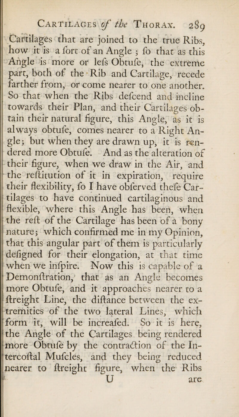 Cartilages that are joined to the true Ribs, how it is a fort of an Angle ; fo that as this Arigle is more or lefs Obtufe, the extreme part, both of the • Rib and Cartilage, recede farther from, or come nearer to one another. So that when the Ribs defcend and incline towards their Plan, and their Cartilages ob¬ tain their natural figure, this Angle, as it is always obtufe, comes nearer to a Right An¬ gle; but when they are drawn up, it is ren¬ dered more Obtufe. And as the alteration of their figure, when we draw in the Air, and the refiitution of it in expiration, require their flexibility, fo I have obferved thefe Car¬ tilages to have continued cartilaginous and flexible, where this Angle has been, when the reft of the Cartilage has been of a bony nature; which confirmed me in my Opinion, that this angular part of them is particularly defigned for their elongation, at that time when we infpire. Now this is capable of a ! Demonftration,’ that as an Angle becomes more Obtufe, and it approaches nearer to a ftreight Line, the diftance between the ex¬ tremities of the two lateral Lines, which form it, will be increafed. So it is here, the Angle of the Cartilages being rendered more Obtufe by the contraction of the In- tercoftal Mufcles, and they being reduced nearer to ftreight figure, when the Ribs U are