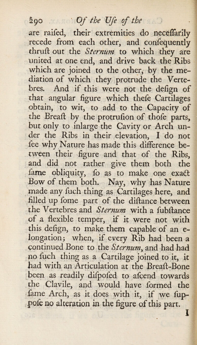 are raifed, their extremities do neceflarlly recede from each other, and confequently thruft out the Sternum to which they are united at one end, and drive back the Ribs which are joined to the other, by the me¬ diation of which they protrude the Yerte- bres. And if this were not the defign of that angular figure which thefe Cartilages obtain, to wit, to add to the Capacity of the Bread: by the protrufion of thofe parts, but only to inlarge the Cavity or Arch un¬ der the Ribs in their elevation, I do not fee why Nature has made this difference be¬ tween their figure and that of the Ribs, and did not rather give them both the fame obliquity, fo as to make one exad: Bow of them both. Nay, why has Nature made any fuch thing as Cartilages here, and filled up fome part of the diftance between the Vertebres and Sternum with a fubftance of a flexible temper, if it were not with this defign, to make them capable of an e- longation; when, if every Rib had been a continued Bone to the Sternum, and had had no fuch thing as a Cartilage joined to it, it had with an Articulation at the Breaft-Bone been as readily difpofed to afcend towards the Clavile, and would have formed the lame Arch, as it does with it, if we fup~ .pofe no alteration in the figure of this part,