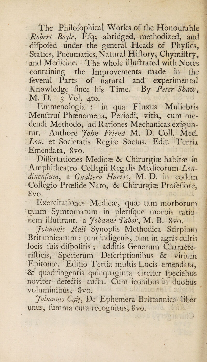 The Philofophical Works of the Honourable Robert Boyle, Efq; abridged, methodized, and difpofed under the general Heads of Phyfics, Statics, Pneumatics,Natural Hiftory, Chymiftry, and Medicine, The whole illuftrated with Notes containing the Improvements made in the feveral Parts of natural and experimental Knowledge fince his Time. By Peter Shaw, M. D. 3 Vol. 4to. Emmenologia in qua Fluxus Muliebris Menftrui Phenomena, Periodi, vitia, cum me- dendi Methodo, ad Rationes Mechanicas exigun- tur. Authore John Friend M. D. Coll. Med. Lon. et Societatis Regiae Socius. Edit. Terria Emendata, 8vo. Differtationes Medico & Chirurgiae habitm in Amphitheatro Coilegii Regalis Medicorum Lon- dinenjium, a Gualtero Harris, M. D. in eodem Collegio Prtefide Nato, & Chirurgiae Profeffore, 8 vo. Exercitationes Medico, quae tarn morborum quam Symtomatum in plerifque morbis ratio- nem illuftrant. a Johanne Labor, M. B. 8vo. Johannis Rail Synoplis Methodica Stirpium Britannicarum : turn indigen is, turn in agris cultis locis fuis difpolitis *, additis Generum Charadte- rifticis, Specierum Defcriptionibus & virium Epitome. Editio Tertia multis Locis emendata, & quadringentis quinquaginta circiter fpeciebus noviter detedtis audta. Cum iconibus in duobus voluminibus, 8vo. Johannis Caij, De Ephemera Brittannica liber ynus, lumma cura recognitus, 8vo,