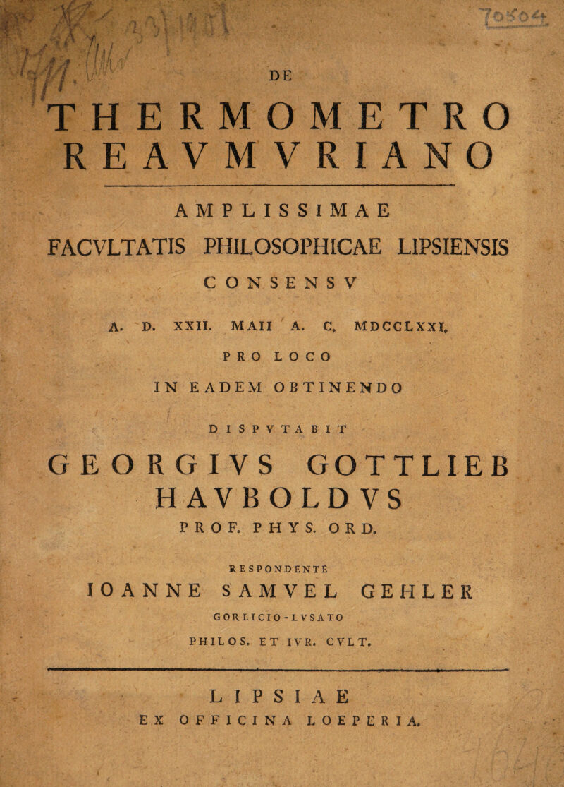 DE r. h T' H EI REAVMVRIANO AMPLISSIMAE FACVLTATIS PHILOSOPHICAE L1PSIENSIS CONSENSV A. D. XXII. M AII A. C. MDCCLXXI, P R O L O C O IN EADEM OBTINENDO DISPVTABIT GEORGIVS GOTTLIEB HAVBOLDVS PROF. P H Y S. ORD. RESPONDENTE JOANNE SAMVEL GEHLER GORLICIO-LVSATO PHILOS. ET IV R. CVLT. RMOMETRO L1PSIAE EX OFFICINA LOEPERIA.