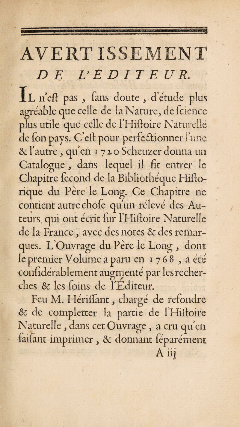 a AVERTISSEMENT DE L'ÉDITEUR. Il n’eft pas , fans cloute , d’étude plus agréable que celle de la Nature, de fcience plus utile que celle de l’Hiftoire Naturelle de fon pays. C’eft pour perfectionner l’une &amp; l’autre, qu’en 1710 Scheuzer donna un Catalogue, dans lequel il fit entrer le Chapitre fécond de la Bibliothèque Hifto- rique du Père le Long. Ce Chapitre ne contient autre chofe qu’un rélevé des Au¬ teurs qui ont écrit fur l’Hiftoire Naturelle de la France, avec des notes &amp; des remar¬ ques. L’Ouvrage du Père le Long, dont le premier Volume a paru en 1768 , a été confidérablement augmenté par les recher¬ ches &amp; les foins de l’Éditeur. Feu M. Hériflant, chargé de refondre &amp; de completter la partie de l’Hiftoire Naturelle, dans cet Ouvrage, a cru qu’en faifant imprimer, &amp; donnant féparément A iij