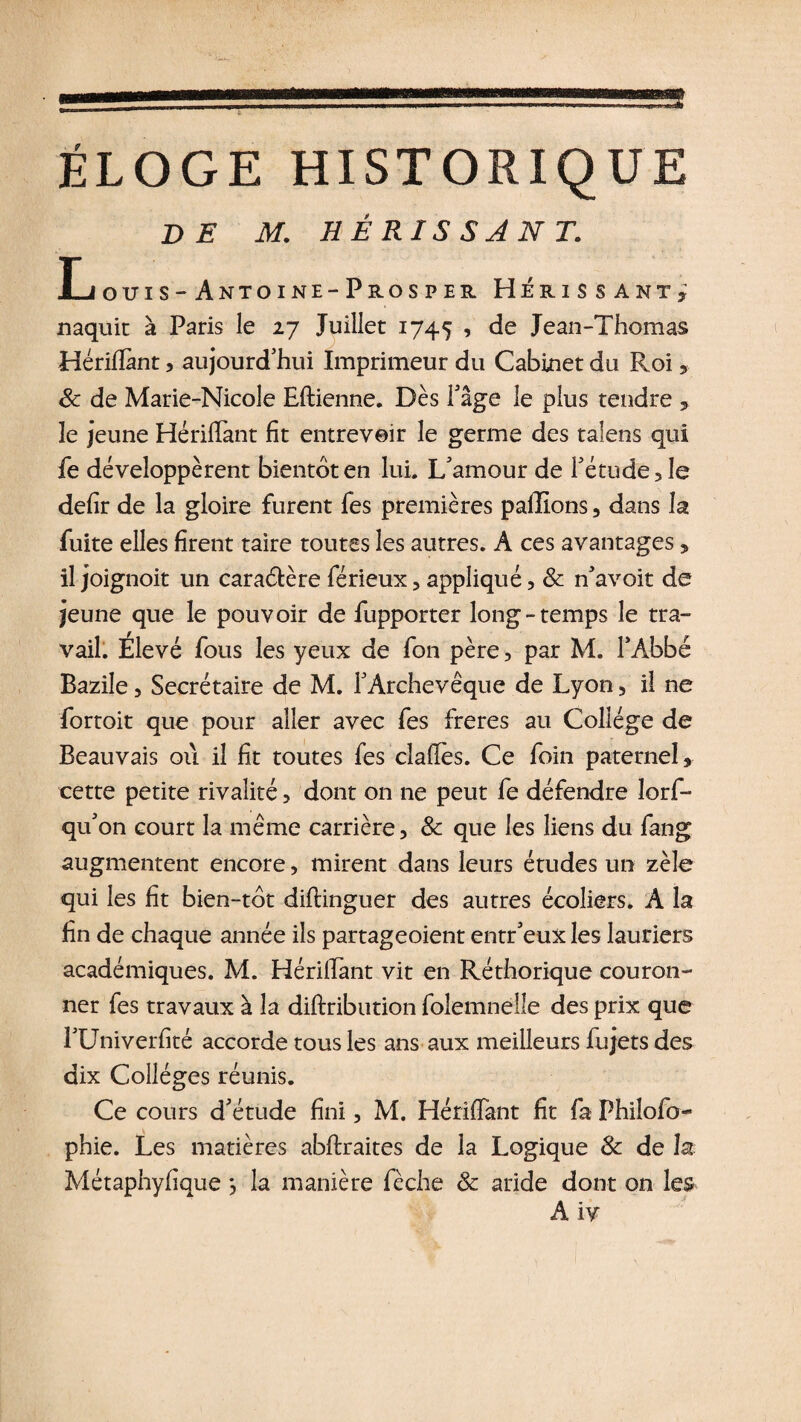 ÉLOGE HISTORIQUE DE M. HÊRISSJNT. LOUÏS -ÂNTOINE-PrOSPER HÉRISSANT y naquit à Paris le 27 Juillet 1745 , de Jean-Thomas Hériflant, aujourd’hui Imprimeur du Cabinet du Roi, 8c de Marie-Nicole Eftienne. Dès Page le plus tendre , le jeune Hériflant fit entrevoir le germe des taiens qui fe développèrent bientôt en lui. L’amour de l’étude, le defir de la gloire furent les premières pallions , dans la fuite elles firent taire toutes les autres. A ces avantages , il joignoit un caraétèreférieux,appliqué, 8c n’avoit de jeune que le pouvoir de fupporter long-temps le tra¬ vail. Élevé fous les yeux de fon père, par M. l’Abbé Bazile, Secrétaire de M. l’Archevêque de Lyon, il ne fortoit que pour aller avec fes freres au Collège de Beauvais où il fit toutes fes cîafies. Ce foin paternel, cette petite rivalité, dont on ne peut fe défendre lorf- qu’on court la même carrière, 8c que les liens du fang augmentent encore, mirent dans leurs études un zèle qui les fit bien-tôt diftinguer des autres écoliers. A la fin de chaque année ils partageoient entr’eux les lauriers académiques. M. HérilTant vit en Réthorique couron¬ ner fes travaux à la diftribution folemnèlle des prix que l’Uni ver fité accorde tous les ans aux meilleurs fujets des dix Collèges réunis. Ce cours d’étude fini, M. Hériflant fit fa Philo! o- phie. Les matières abftraites de la Logique 8c de h Métaphyfique *, la manière fèche &amp; aride dont on les A iy