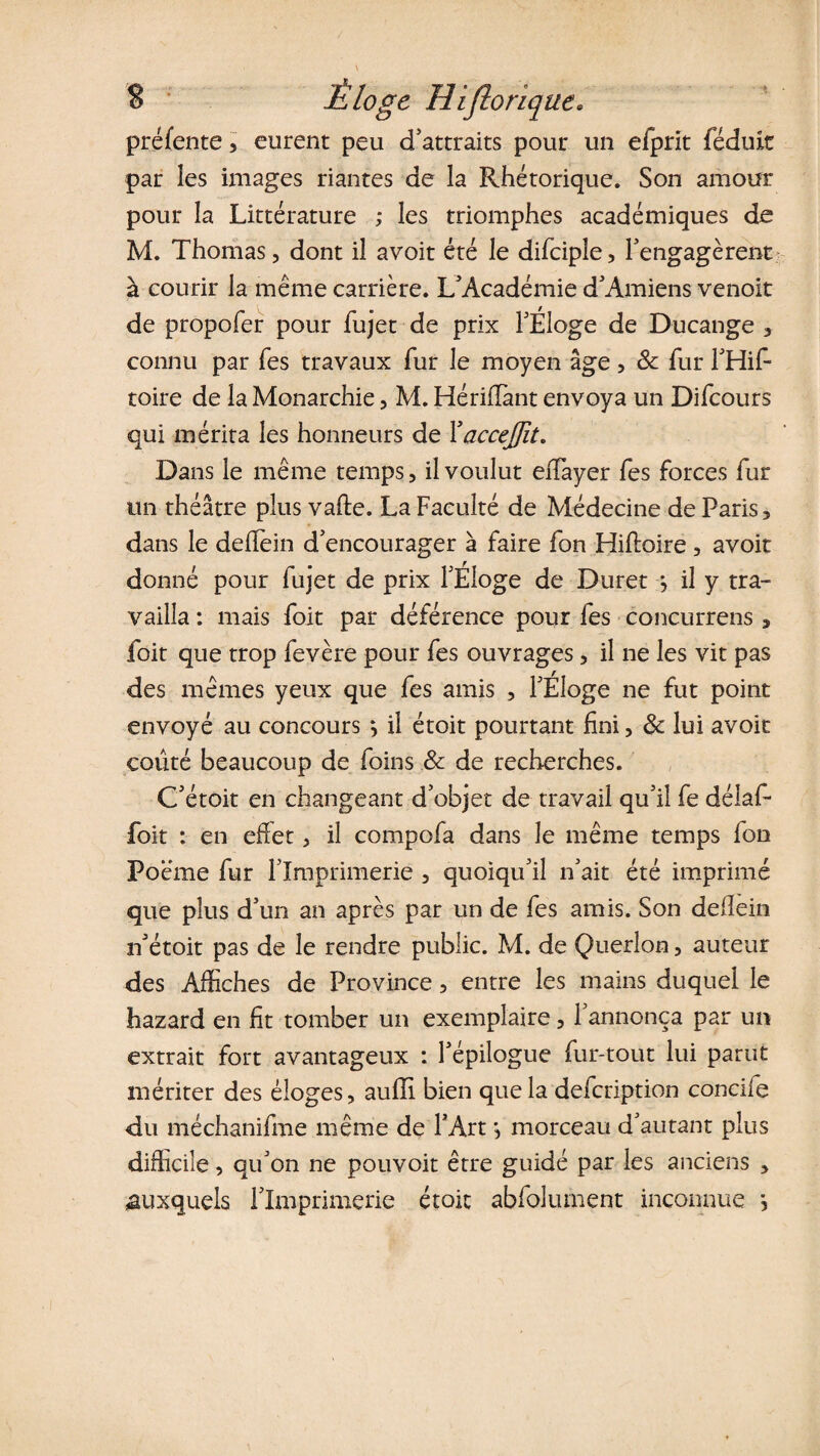 S Éloge Hifloriqtie. préfente, eurent peu d'attraits pour un efprit féduit par les images riantes de la Rhétorique. Son amour pour la Littérature ; les triomphes académiques de M. Thomas, dont il avoit été le difciple, l'engagèrent à courir la même carrière. L'Académie d'Amiens venoit de propofer pour fujet de prix l'Eloge de D-ucange * connu par Tes travaux fur le moyen âge, 8c fur l'Hif- toire de la Monarchie, M. Hérifïànt envoya un Difcours qui mérita les honneurs de Y accejfit. Dans le même temps, il voulut eiTayer Tes forces fur un théâtre plus vafte. La Faculté de Médecine de Paris, dans le deflein d'encourager à faire fon Hifloire, avoit donné pour fujet de prix l'Eloge de Durer j il y tra¬ vailla : mais foit par déférence pour les concurrens, foit que trop fevère pour fes ouvrages, il ne les vit pas des mêmes yeux que fes amis , l'Éloge ne fut point envoyé au concours \ il étoit pourtant fini, 8c lui avoit coûté beaucoup de foins 8c de recherches. C'étoit en changeant d’objet de travail qu'il fe délaf* foit : en eflet, il compofa dans le même temps fon Poëme fur l'Imprimerie , quoiqu'il n'ait été imprimé que plus d'un an après par un de fes amis. Son deflein n'étoit pas de le rendre public. M. de Querlon, auteur des Affiches de Province, entre les mains duquel le hazard en fit tomber un exemplaire, l'annonça par un extrait fort avantageux : l'épilogue fur-tout lui parut mériter des éloges, auiïi bien que la defeription concile du méchanifme même de l'Art •, morceau d'autant plus difficile, qu'on ne pouvoit être guidé par les anciens , auxquels l'Imprimerie étoit abfolument inconnue s