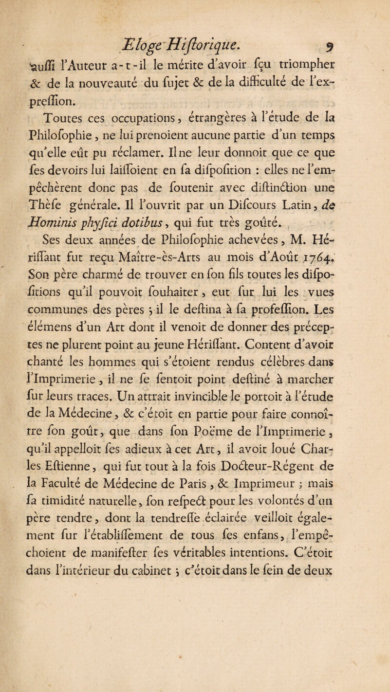 F Auteur a-1 -il le mérite d avoir fçu triompher Sc de la nouveauté du fujet 8c de la difficulté de l’ex- preffion. Toutes ces occupations) étrangères à l’étude de la Philofophie, ne lui prenoient aucune partie d’un temps qu’elle eut pu réclamer. Une leur donnoit que ce que fes devoirs lui Iaiffoient en fa difpofftion : elles ne l’em- pêchèrent donc pas de foutenir avec diftinétion une Thèfe générale. Il l’ouvrit par un Difcours Latin 5 de Hominis yhyjici dotibus, qui fut très goûté. Ses deux années de Philofophie achevées, M. Hé- riffant fut reçu Maître-ès-Arts au mois d’Août 1764. Son père charmé de trouver en fon fils toutes les difpo- iîtions qu’il pouvoir fouhaiter, eut fur lui les vues communes des pères *, il le deffina à fa profeflîon. Les élémens d’un Art dont il venoit de donner des précep¬ tes ne plurent point au jeune Hériffant. Content d’avoir chanté les hommes qui s’étoient rendus célèbres dans l’Imprimerie, il ne fe fentoit point deftiné à marcher fur leurs traces. Un attrait invincible le portoit à l’étude de la Médecine, 8c c’étoit en partie pour faire connoî- tre fon goût, que dans fon Poème de l’Imprimerie, qu’il appelloit fes adieux à cet Art, il avoir loué Char¬ les Eftienne, qui fut tout à la fois Doéleur-Régent de la Faculté de Médecine de Paris, 8c Imprimeur ; mais fa timidité naturelle, fon refpeét pour les volontés d’un père tendre, dont la tendreffè éclairée veilloit égale¬ ment fur l’établiffement de tous fes enfans, i’empê- choient de raanifeffer fes véritables intentions. C’étoit dans l’intérieur du cabinet j cJétoitdans le fein de deux