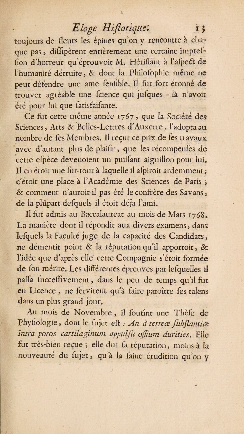 toujours de fleurs les épines qu'on y rencontre à cha¬ que pas 3 diffipèrent entièrement une certaine impref- (îon d’horreur qu’éprouvoit M. Hériflant à l’afpeét de l’humanité détruite, & dont la Philofophie même ne peut défendre une ame fenfible. Il fut fort étonné de trouver agréable une fcience qui julques - là n’avoit été pour lui que fatisfaifante. Ce fut cette même année 17673 que la Société des Sciences , Arts & Belles-Lettres d’Auxerre, l’adopta au nombre de fes Membres. Il reçut ce prix de fes travaux avec d’autant plus de plaifir 5 que les récompenfes de cette efpèce devenoient un puiflant aiguillon pour lui. Il en étoit une fur-tout à laquelle il afpiroit ardemment; c’étoit une place à l’Académie des Sciences de Paris j & comment n’auroit-il pas été le confrère des Savans s de la plupart defquels il étoit déjà l’ami. Il fut admis au Baccalaureat au mois de Mars 1768» La maniète dont il répondit aux divers examens, dans lefquels la Faculté juge de la capacité des Candidats , ne démentit point & la réputation qu’il apportoit, 8c l’idée que d’après elle cette Compagnie s’étoit formée de fon mérite. Les différentes épreuves par lefquelles il paffa fucceffivement, dans le peu de temps qu’il fut en Licence , ne fervirent qu’à faire paroître fes talens dans un plus grand jour. Au mois de Novembre , il fou tînt une Thèfe de Phyffologie ? dont le fujet eft .* An à terreœ fubjîantiæ intra poros cartilaginum appulju ojjium durities. Elle fut très-bien reçue *, elle dut fa réputation, moins à la nouveauté du fujet, qu’à la faine érudition qu’on y