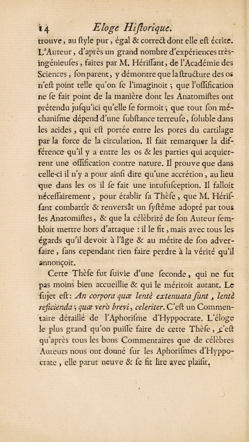 trouve, au ftyîe pur, égal &amp; correét dont elle eft écrite, 1/Auteur, d'après un grand nombre d'expériences très- ingénieufes, faites par M. Hériftànt, de l'Académie des Sciences, fon parent, y démontre que laftruéture des os n'eft point telle qu'on fe l'imaginoit *, que l'oiïification ne fe fait point de la manière dont les Anatomiftes ont prétendu jufqu'ici qu'elle fe formoit *, que tout fon mé^ chanifme dépend d'une fubftance terreufe, folubledans les acides, qui eft portée entre les pores du cartilage par la force de la circulation. Il fait remarquer la dif¬ férence qu'il y a entre les os 8c les parties qui acquier- rent une offification contre nature. Il prouve que dans celle-ci il n'y a pour ainfi dire qu'une accrétion, au lieu que dans les os il fe fait une intufufception. Il falloit néceffairement , pour établir fa Thèfe , que M. Hérif* fant combattît 8c renversât un fyftême adopté par tous les Anatomiftes, 8c que la célébrité de fon Auteur fem- bloit mettre hors d'attaque : il le fit, mais avec tous les égards qu'il devoit à l'âge 8c au métite de fon adver- faire, fans cependant rien faire perdre à la vérité qu'il annonçoit. Cette Thèfe fut fuivie d'une fécondé, qui ne fut pas moins bien accueillie 8c qui le méritoit autant. Le fujet eft : An corpora quœ lentè extenuata funt > hntl reficienda *, quœ verb brevi, celeriter. C'eft un Commen¬ taire détaillé de l’Aphorifme d'Hyppocrate. L'éloge le plus grand qu'on puifte faire de cette Thèfe, jfeft qu'après tous les bons Commentaires que de célèbres Auteurs nous ont donné fur les Aphorifmes d'Hyppo- crate , elle parut neuve 8c fe fit lire avec plaifir.