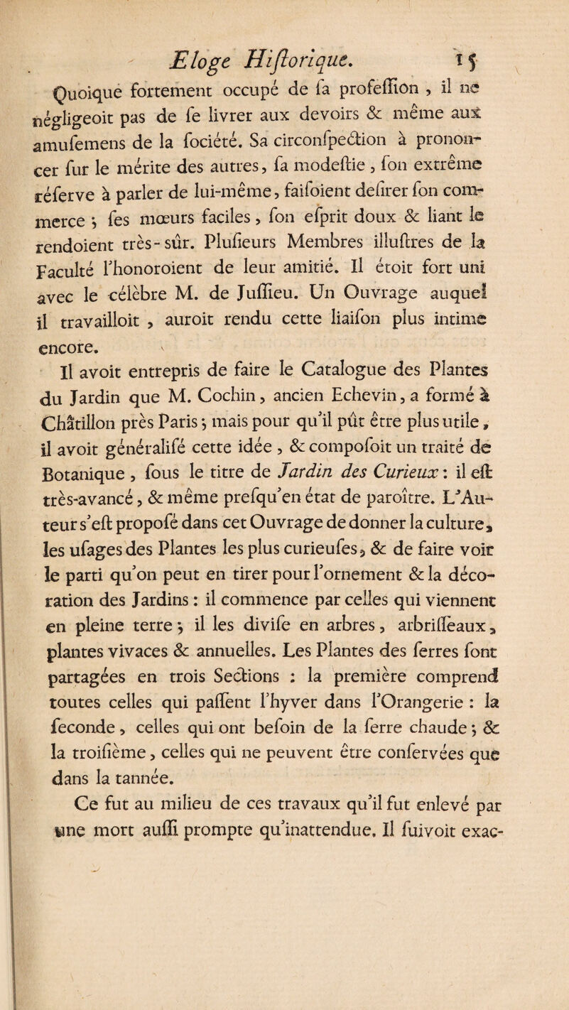 Quoique fortement occupé de la profefïïon , il ne îîégligeoit pas de fe livrer aux devoirs &amp; même aux amufemens de la fociété. Sa circonfpeâion à pronon¬ cer fur le mérite des autres, fa modeftie , fon extrême réferve à parler de lui-même, faifoient delirer fon com¬ merce *, fes mœurs faciles, fon efprit doux &amp; liant le rendoient très-sûr. Plufieurs Membres illufixes de la Faculté Thonoroient de leur amitié. Il étoit fort uni avec le célèbre M. de Juffieu. Un Ouvrage auquel il travailloit , auroit rendu cette liaifon plus intime encore. Il avoit entrepris de faire le Catalogue des Plantes du Jardin que M. Cochin, ancien Echevin,a formé à Châtillon près Paris -, mais pour qu'il pût être plus utile, il avoit généralifé cette idée , &amp; compofoit un traité de Botanique , fous le titre de Jardin des Curieux : il eÛ: très-avancé, &amp; même prefqu'en état de paroitre. LJAu- teur s'eft propofé dans cet Ouvrage de donner la culture, les ufagesdes Plantes les plus curieufes5 &amp; de faire voit le parti qu'on peut en tirer pour l'ornement &amp; la déco¬ ration des Jardins : il commence par celles qui viennent en pleine terre *, il les divife en arbres, arbrilïeaux, plantes vivaces 8c annuelles. Les Plantes des ferres font partagées en trois Sections : la première comprend toutes celles qui palïènt fhyver dans l'Orangerie : la fécondé, celles qui ont befoin de la ferre chaude ; 8c la troifième, celles qui ne peuvent être confervées que dans la tannée. Ce fut au milieu de ces travaux qu'il fut enlevé par une mort au(E prompte qu'inattendue. Il fuivoit exac-