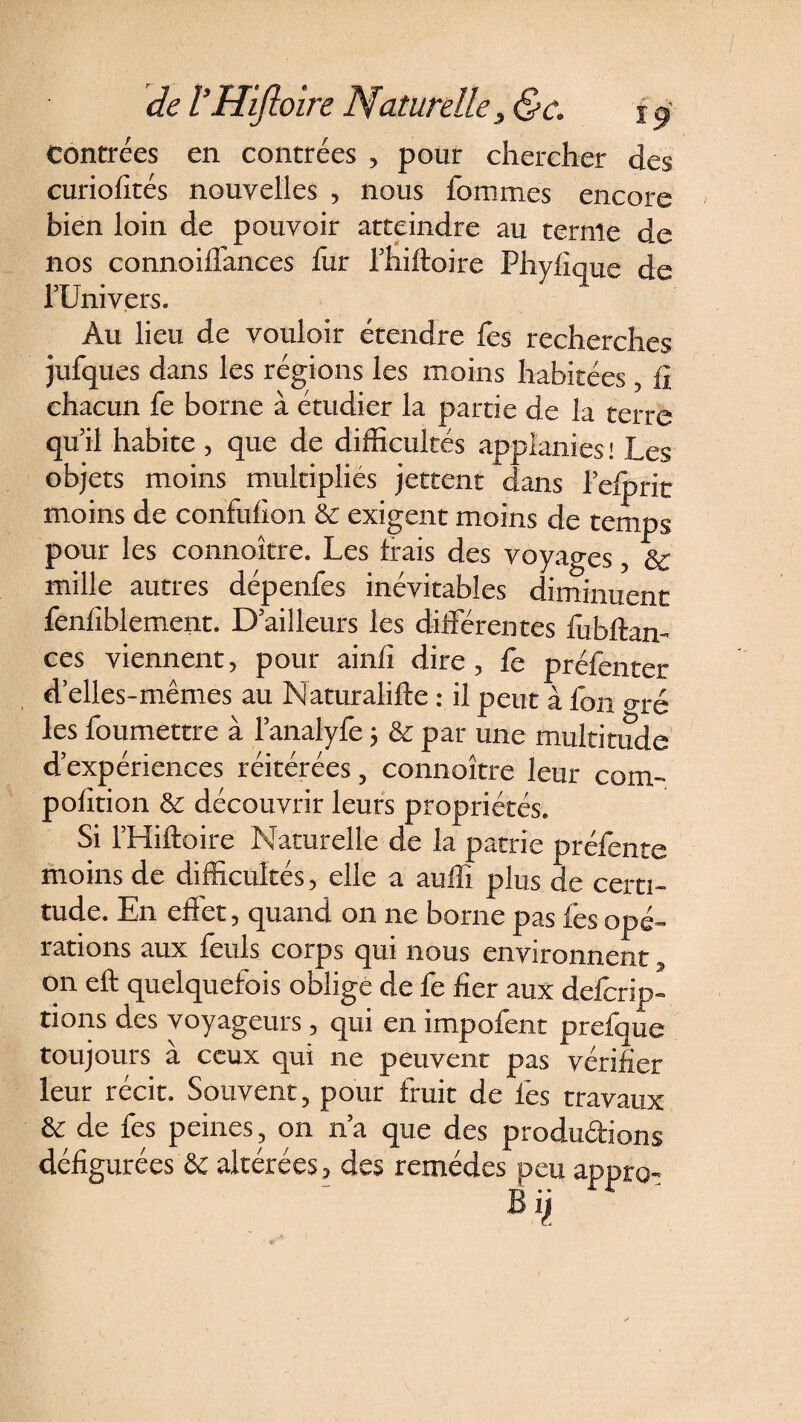 Contrées en contrées , pour chercher des curiofités nouvelles , nous fommes encore bien loin de pouvoir atteindre au ternie de nos connoiilanccs fur Thiftoire Phyfique de l’Univers. Au lieu de vouloir étendre les recherches jufques dans les régions les moins habitées , lî chacun fe borne à etudier la partie de la terre qu’il habite , que de difficultés applanies ! Les objets moins multiplies jettent dans l’efprit moins de confufion &amp; exigent moins de temps pour les connaître. Les frais des voyages, &amp; mille autres dépenfes inévitables diminuent fenlîblement. D’ailleurs les différentes fubftam ces viennent, pour ainli dire, fe préfenter d’elles-mêmes au Naturalifte : il peut à fou oré les foumettre à l’analyfe j &amp; par une multitude d’expériences réitérées , connoître leur coin- polition &amp; découvrir leurs propriétés. Si l’Hiftoire Naturelle de la patrie préfente moins de difficultés, elle a auffi plus de certi¬ tude. En eflet, quand 011 ne borne pas fes opé¬ rations aux fetils corps qui nous environnent $ on eft quelquefois oblige de fe fier aux delcrip- rions des voyageurs , qui en impofent prefque toujours a ceux qui ne peuvent pas vérifier leur récit. Souvent, pour fruit de lés travaux &amp; de fes peines, on n’a que des produirions défigurées &amp; altérées, des remèdes peu appro-
