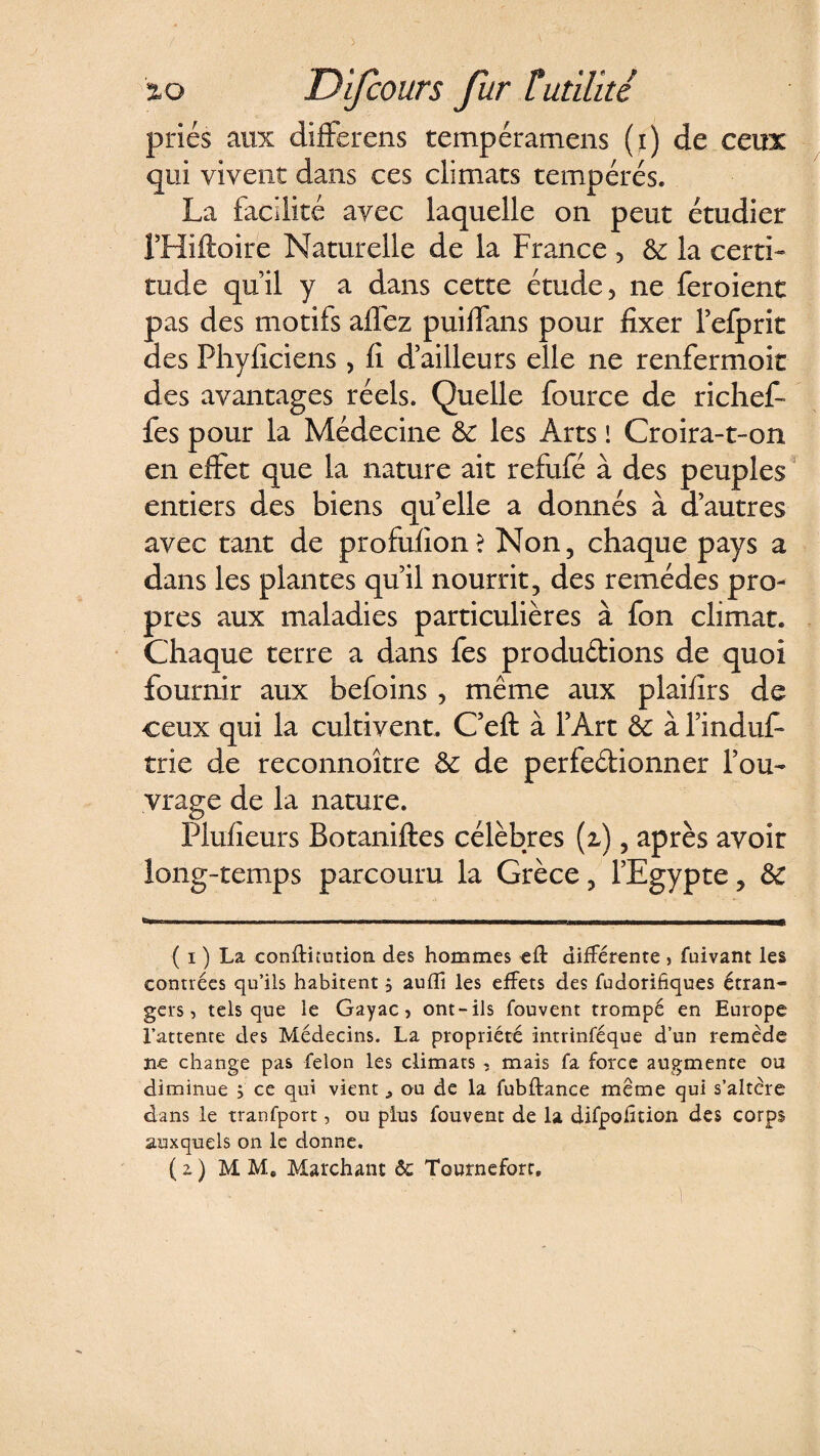 priés aux différais tempéramens (i) de ceux qui vivent dans ces climats tempérés. La facilité avec laquelle on peut étudier PHiftoire Naturelle de la France , 6c la certi¬ tude qu’il y a dans cette étude, ne feroient pas des motifs affez puiffans pour fixer l’efprit des Phyficiens, fi d’ailleurs elle ne renfermoit des avantages réels. Quelle fource de ri chef fes pour la Médecine 6c les Arts ! Croira-t-on en effet que la nature ait refufé à des peuples entiers des biens quelle a donnés à d’autres avec tant de profufion? Non, chaque pays a dans les plantes qu’il nourrit, des remèdes pro¬ pres aux maladies particulières à fon climat. Chaque terre a dans fes productions de quoi fournir aux befoins , même aux plaifirs de ceux qui la cultivent. C’eft à l’Art 6c à findufi* trie de reconnoître 6c de perfectionner l’ou¬ vrage de la nature. Plufieurs Botaniftes célèbres (i), après avoir long-temps parcouru la Grèce, l’Egypte, 6c ( i ) La conftnution des hommes eft différente , fuivant les contrées qu’ils habitent, auffi les effets des fudorifiques étran¬ gers, tels que le Gayac } ont-ils fouvent trompé en Europe l’attente des Médecins. La propriété intrinféque d’un remède ne change pas félon les climats , mais fa force augmente ou diminue ; ce qui vient ^ ou de la fubftance meme qui s’altère dans le tranfport, ou plus fouvent de la difpofîtion des corps auxquels on le donne. ( z ) MM. Marchant êc Tournefort.