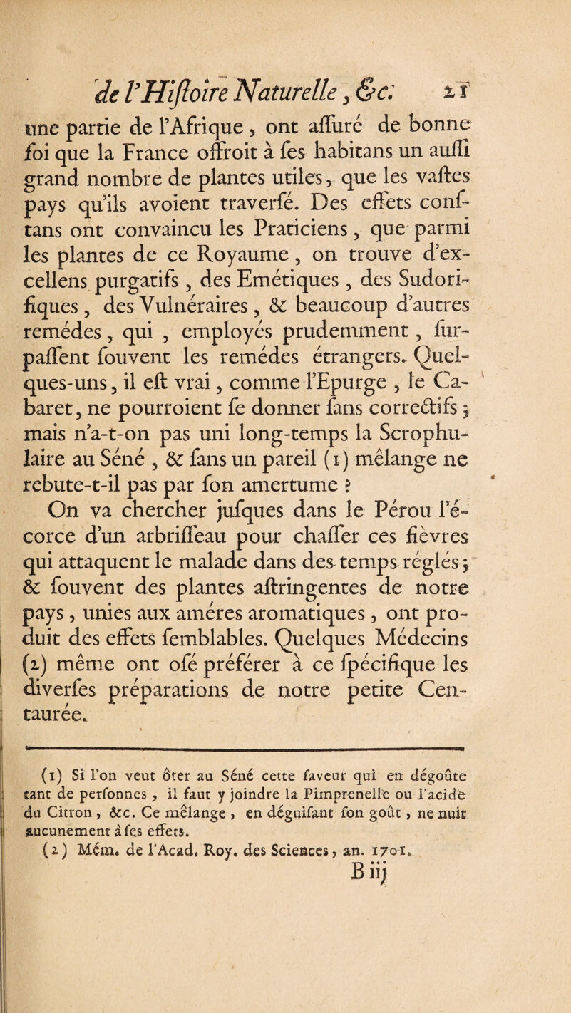 une partie de l’Afrique , ont affiné de bonne foi que la France offroit à fes habitans un aufE grand nombre de plantes utiles, que les vaftes pays qu’ils avoient traverfé. Des effets conf- tans ont convaincu les Praticiens , que parmi les plantes de ce Royaume, on trouve d’ex- cellens purgatifs , des Emétiques , des Sudori¬ fiques , des Vulnéraires ? 6c beaucoup d’autres remèdes, qui , employés prudemment, fur- paffent fouvent les remèdes étrangers. Quel¬ ques-uns 5 il eft vrai , comme l’Epurge 3 le Ca¬ baret, ne pourroient fe donner fans corredifs, mais n’a-t-on pas uni long-temps la Scrophu- laire au Séné 5 6c fans un pareil (i) mélange ne rebute-t-il pas par fon amertume ? On va chercher jufques dans le Pérou l’é¬ corce d’un arbriffeau pour chaffer ce s fièvres qui attaquent le malade dans des temps réglés my 6c fouvent des plantes aftringentes de notre pays, unies aux amères aromatiques, ont pro¬ duit des effets femblables. Quelques Médecins (i) même ont ofé préférer à ce fpécifique les diverfes préparations de notre petite Cen¬ taurée. (i) Si l’on veut ôter au Séné cette faveur qui en dégoûte tant de perfonnes, il faut y joindre la Piinprenelle ou l’acide du Citron , &amp;c. Ce mélangé > en déguifant fon goût, ne nuit aucunement à fes effets. (i) Mém. de l’Acad, Roy. des Sciences, an. 1701. Bii;
