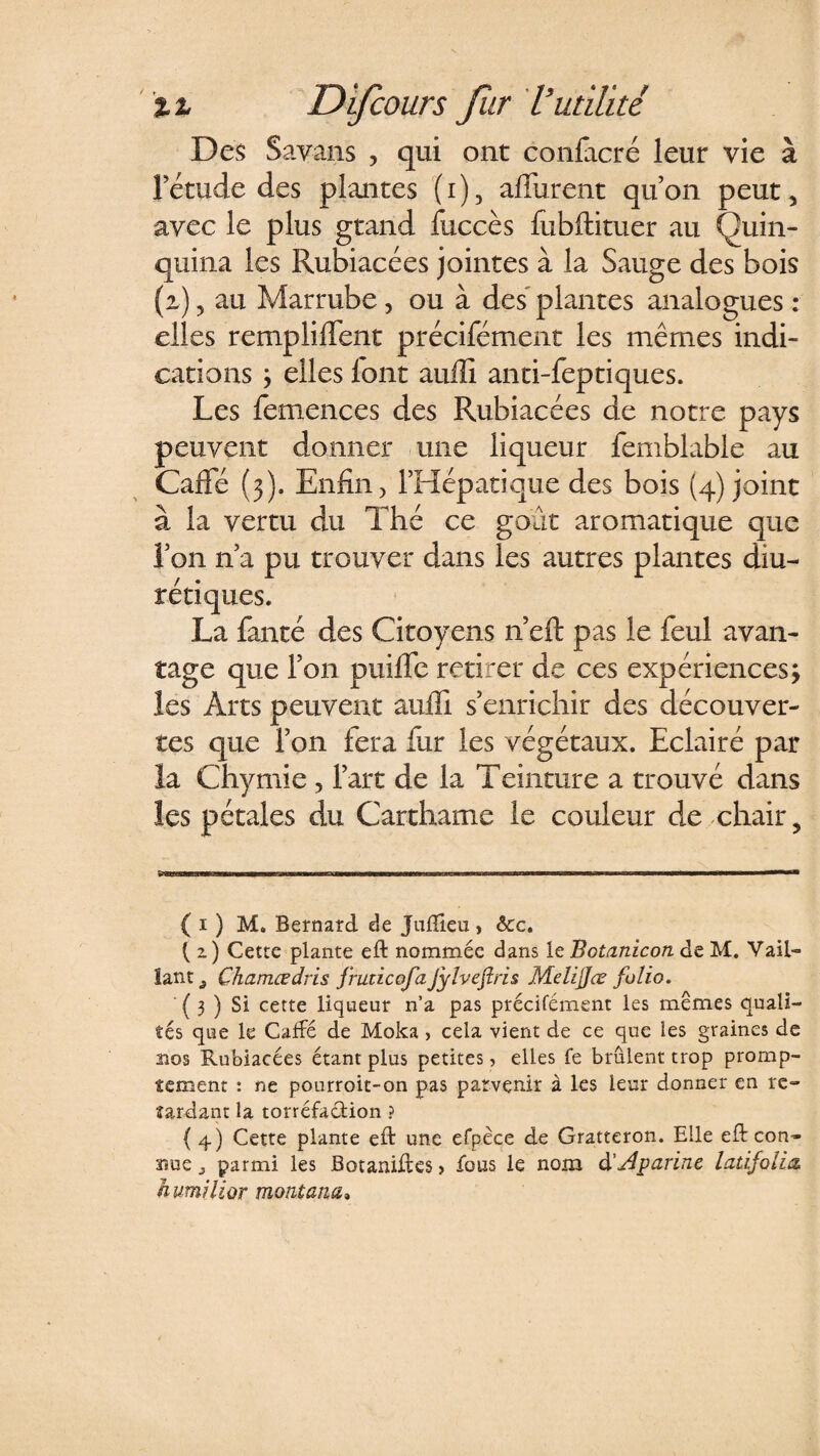 Des Savans , qui ont conficré leur vie à Yétude des plantes (i), affurent qu’on peut 5 avec le plus grand fuccès fubftituer au Quin¬ quina les Rubiacées jointes à la Sauge des bois (z) 5 au Marrube, ou à des plantes analogues : elles rempliffent précifément les mêmes indi¬ cations y elles font aulli anti-feptiques. Les femences des Rubiacées de notre pays peuvent donner une liqueur femblable au Calfé (3). Enfin, l’Hépatique des bois (4) joint à la vertu du Thé ce goût aromatique que l’on n’a pu trouver dans les autres plantes diu¬ rétiques. La fanté des Citoyens n’eft pas le feul avan¬ tage que l’on puilfe retirer de ces expériences; les Arts peuvent aulli s’enrichir des découver¬ tes que l’on fera fur les végétaux. Eclairé par la Chymie 5 l’art de la Teinture a trouvé dans les pétales du Carthame le couleur de chair, .. «■wMi.rwiwiiiwiwrawwwiMw innun i mwmmrn { 1 ) M. Bernard de Juffieu > &amp;c. ( z) Cette plante eft nommée dans le Botanicon de M. Vail¬ lant ^ Ghamœdris fruùcofaJylvejîris Melijjœ folio. ( 3 ) Si cette liqueur n’a pas précifément les mêmes quali¬ tés que le Calfé de Moka, cela vient de ce que les graines de nos Rubiacées étant plus petites, elles fe brûlent trop promp¬ tement : ne pourroit-on pas parvenir à les leur donner en re¬ tardant la torréfaction ? {4) Cette plante eft une efpèce de Gratteron. Elle eft con¬ nue j parmi les JBotaniixes > fous le nom d'jdparine latifolia, humilior montant*