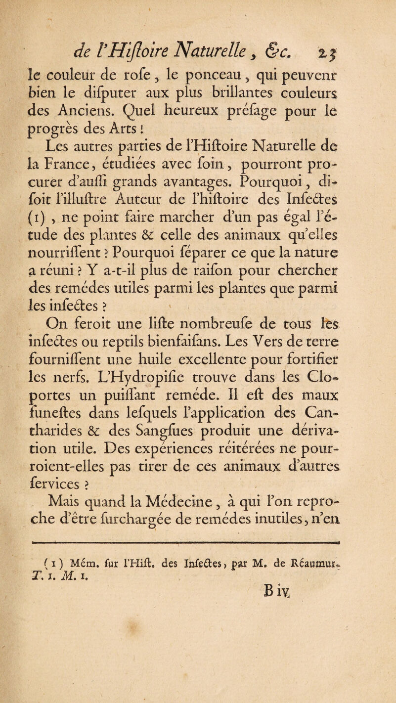 le couleur de rofe , le ponceau 5 qui peuvent bien le difputer aux plus brillantes couleurs des Anciens. Quel heureux préfage pour le progrès des Arts ! Les autres parties de l’Hiftoire Naturelle de la France, étudiées avec foin, pourront pro¬ curer d’auftî grands avantages. Pourquoi ? di- foit l’illuftre Auteur de l’hiftoire des Infedes (i) , ne point faire marcher d’un pas égal l’é- tude des plantes & celle des animaux quelles nourrirent ? Pourquoi féparer ce que la nature a réuni > Y a-t-il plus de raifon pour chercher des remèdes utiles parmi les plantes que parmi les infedes ? On feroit une lifte nombreufe de tous les infedes ou reptils bienfaifans. Les Vers de terre fourniftent une huile excellente pour fortifier les nerfs. L’Hydropifie trouve dans les Clo¬ portes un puifiant remède. Il eft des maux funeftes dans lefquels l’application des Can¬ tharides &: des Sangfties produit une dériva¬ tion utile. Des expériences réitérées ne pour- roient-elles pas tirer de ces animaux d’autres fervices ? Mais quand la Médecine , à qui Ton repro¬ che d’être fur chargée de remèdes inutiles5 n’en ( i ) Mém. fur l’Hifh des Infedes, par M. de Réaumur* Ti. M. i. Biy