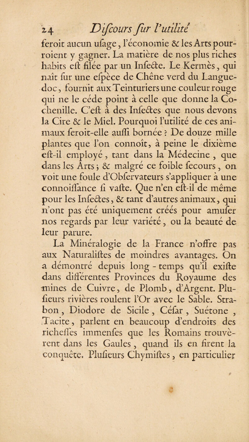 feroit aucun ufage, l’économie &amp;: les Arts pour¬ raient y gagner. La matière de nos plus riches habits eft filée par un Infede. Le Kermès, qui naît lur une efpèce de Chêne verd du Langue¬ doc 5 fournit aux Teinturiers une couleur rouge qui ne le cède point à celle que donne la Co¬ chenille. C’eft à des Infedes que nous devons la Cire &amp; le Miel. Pourquoi Futilité de ces ani¬ maux feroit-elle aufïi bornée ? De douze mille plantes que Ton connoît, à peine le dixième eft-il employé, tant dans la Médecine , que dans les Arts \ &amp; malgré ce foible fecours , on voit une foule d’Obfervateurs s’appliquer à une connoiffance fi vafte. Que n’en eft- il de même pour les Infedes, &amp; tant d’autres animaux, qui n’ont pas été uniquement créés pour amufer nos regards par leur variété, ou la beauté de leur parure. La Minéralogie de la France n’offre pas aux Naturaliftes de moindres avantages. On a démontré depuis long - temps qu’il exifle dans différentes Provinces du Royaume des mines de Cuivre, de Plomb, d’Argent. Plu- fieurs rivières roulent l’Or avec le Sable. Stra- bon, Diodore de Sicile , Céfar , Suétone 3 Tacite, parlent en beaucoup d’endroits des richeffes immenfes que les Romains trouvè¬ rent dans les Gaules, quand ils en firent la conquête, Pluiieurs Chymiftes, en particulier