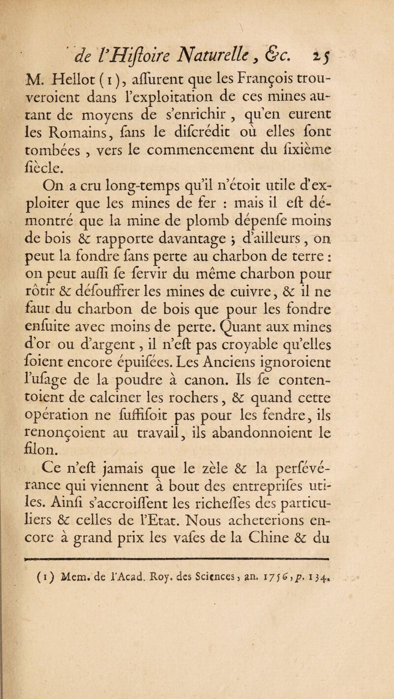 M. Hcilot ( i ), aflurent que les François trou¬ veraient dans l’exploitation de ces mines au- tant de moyens de s’enrichir , qu’en eurent les Romains, fans le difcrédit où elles font tombées 5 vers le commencement du dixième lîècle. On a cru long-temps qu’il n’étoit utile d’ex¬ ploiter que les mines de fer : mais il eft dé¬ montré que la mine de plomb dépenfe moins de bois &amp; rapporte davantage j d’ailleurs, on peut la fondre fans perte au charbon de terre : on peut auffi fe fervir du même charbon pour rôtir &amp; défouffrer les mines de cuivre, &amp;: il ne faut du charbon de bois que pour les fondre enftiite avec moins de perte. Quant aux mines d’or ou d’argent, il n’eft pas croyable qu elles foient encore épuifées. Les Anciens ignoroient l’ufage de la poudre à canon. Ils fe conten- toient de calciner les rochers, &amp; quand cette opération ne fuffifoit pas pour les fendre, ils renonçoient au travail, ils abandonnoient le filon. Ce n’eft jamais que le zèle &amp; la perfévé- rance qui viennent à bout des entreprifes uti¬ les. Ainfi s’accroilïent les richeifes des particu¬ liers &amp; celles de l’Etat. Nous achèterions en¬ core à grand prix les vafes de la Chine &amp; du (i) Mem.de l'Acad. Roy. des Sciences > an. 17;6,p. 134.