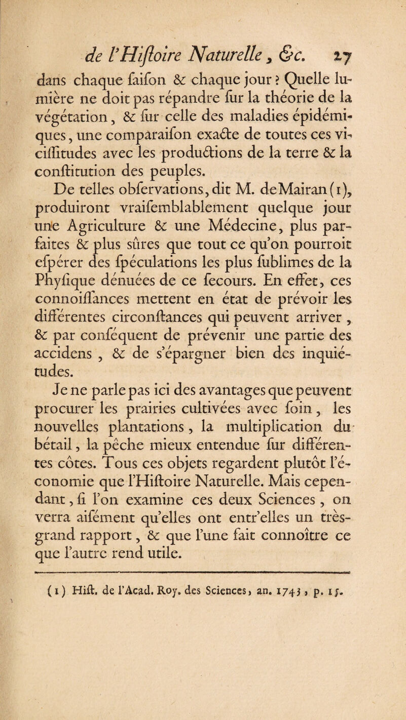 dans chaque faifon &amp;; chaque jour ? Quelle lu¬ mière ne doit pas répandre fur la théorie de la végétation, &amp; fur celle des maladies épidémi¬ ques , une comparaifon exa&amp;e de toutes ces vi- ciffitudes avec les produirions de la terre &amp; la conftitution des peuples. De telles obfervations,dit M. deMairan(i), produiront vraifemblablement quelque jour une Agriculture &amp; une Médecine, plus par¬ faites &amp; plus sûres que tout ce quon pourroit efpérer des fpéculations les plus fublimes de la Phyfique dénuées de ce fecours. En effet, ces connoiffances mettent en état de prévoir les différentes circonftances qui peuvent arriver , &amp;: par conféquent de prévenir une partie des accidens , &amp; de s’épargner bien des inquié¬ tudes. Je ne parle pas ici des avantages que peuvent procurer les prairies cultivées avec foin 5 les nouvelles plantations, la multiplication du bétail, la pêche mieux entendue fur différen¬ tes côtes. Tous ces objets regardent plutôt l’é¬ conomie que l’Hiftoire Naturelle. Mais cepen¬ dant , fi Ton examine ces deux Sciences, on verra aifément quelles ont entr’elles un très- grand rapport, &amp; que l’une fait connoître ce que l’autre rend utile. ( 1 ) Hift, de l’Acad. Roy. des Sciences, an. 1743, p. 1 y.