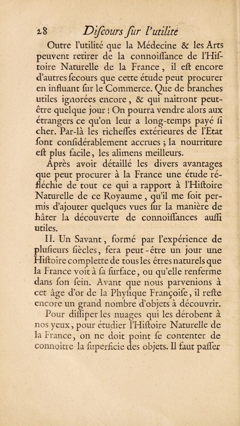 Outre Futilité que la Médecine &amp;: les Arts peuvent retirer de la connoiflance de l’Hif* toire Naturelle de la France, il eft encore d autres fecours que cette étude peut procurer en influant fur le Commerce. Que de branches utiles ignorées encore, &amp; qui naîtront peut- être quelque jour ! On pourra vendre alors aux étrangers ce qu’on leur a long-temps payé fi cher. Far-là les richeflfes extérieures de l’Etat font confidérablement accrues} la nourriture eft plus facile, les alimens meilleurs. Après avoir détaillé les divers avantages que peut procurer à la France une étude ré¬ fléchie de tout ce qui a rapport à l’FIiftoire Naturelle de ce Royaume , qu’il me foit per¬ mis d’ajouter quelques vues fur la manière de hâter la découverte de connoilTances auflî utiles. II. Un Savant , formé par l’expérience de plufieurs fié clés , fera peut - être un jour une Hiftoire complette de tous les êtres naturels que la France voit à fa furface , ou qu’elle renferme dans fou fein. Avant que nous parvenions à cet âge d’or de la Phylique Françoife , il relie encore un grand nombre d’objets à découvrir. Pour diflîper les nuages qui les dérobent à nos yeux, pour étudier ï’Hiftoire Naturelle de la France, on ne doit point fe contenter de eonnoître la fuperficie des objets. Il faut palier