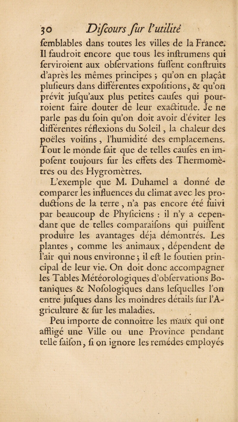 femblables dans toutes les villes de la France* Il faudroit encore que tous les inftrumens qui ferviroient aux obfervations fulTent conftruits d’après les mêmes principes ÿ qu’on en plaçât plufîeurs dans différentes exportions, &amp; qu’on prévît jufqu’aux plus petites caufes qui pour- roient faire douter de leur exactitude. Je ne parle pas du foin qu’on doit avoir d’éviter les différentes réflexions du Soleil, la chaleur des poêles voifîns, l’humidité des emplacemens. Tout le monde fait que de telles caufes en im- pofent toujours fur les effets des Thermomè¬ tres ou des Hygromètres. L’exemple que M. Duhamel a donné de comparer les influences du climat avec les pro¬ ductions de la terre, n’a pas encore été fuivi par beaucoup de Phyficiens : il n’y a cepen¬ dant que de telles comparaifons qui puiflent produire les avantages déjà démontrés. Les plantes, comme les animaux, dépendent de l’air qui nous environne} il eft le foutien prin¬ cipal de leur vie. On doit donc accompagner les Tables Météorologiques d’obfervations Bo¬ taniques &amp; Nofologiques dans lefquelles l’on entre jufques dans les moindres détails fur l’A¬ griculture &amp; fur les maladies. Peu importe de connoître les maux qui ont affligé une Ville ou une Province pendant telle faifon ? fl on ignore les remèdes employés