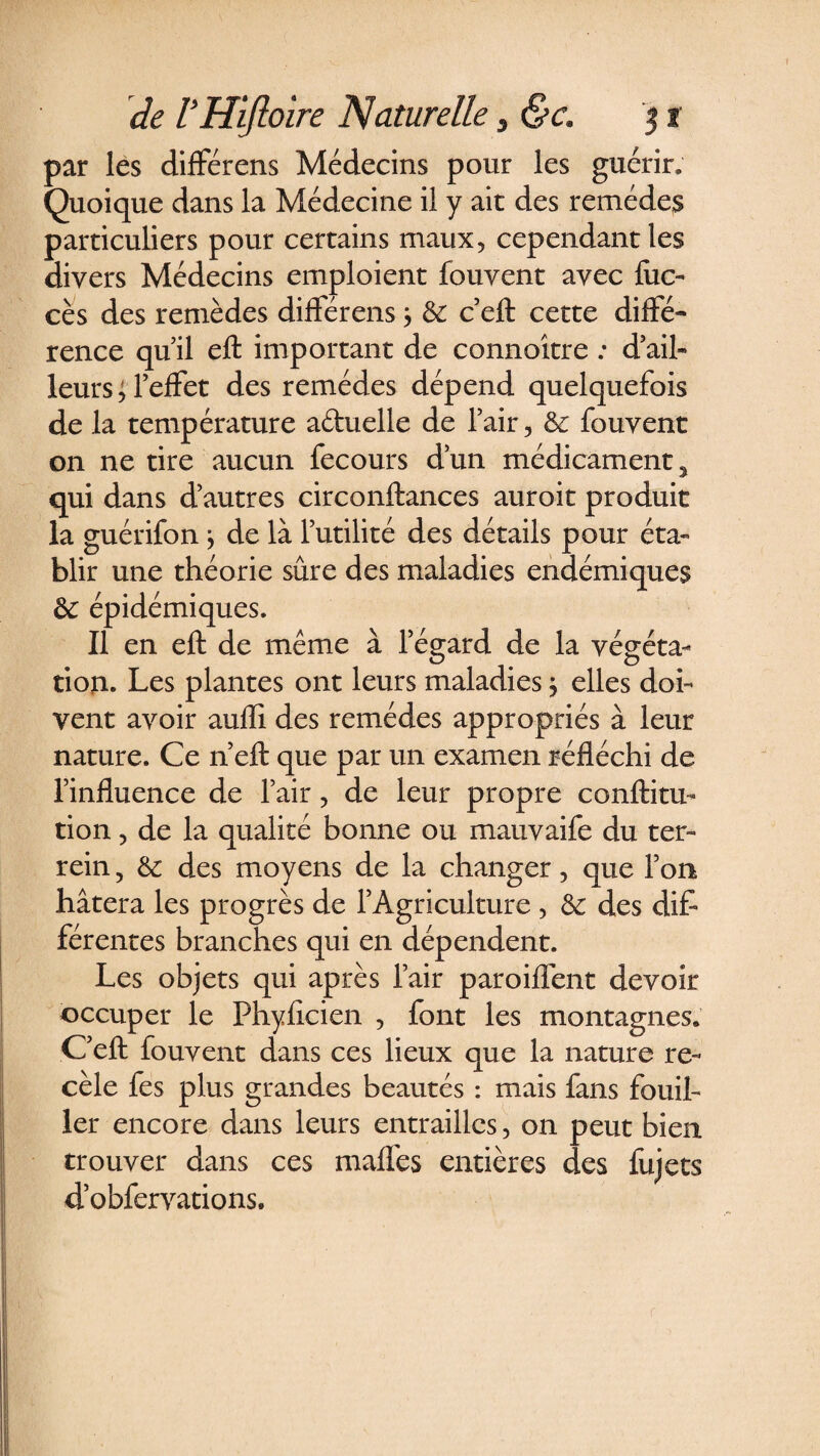 par les différens Médecins pour les guérir. Quoique dans la Médecine il y ait des remèdes particuliers pour certains maux, cependant les divers Médecins emploient fouvent avec lue- cès des remèdes différens; &amp; c’eft cette diffé¬ rence quil eft important de connoître : d’ail¬ leurs; l’effet des remèdes dépend quelquefois de la température a&amp;uelle de l’air, de fouvent on ne tire aucun fecours d’un médicament y qui dans d’autres circonftances auroit produit la guérifon ; de là l’utilité des détails pour éta¬ blir une théorie sûre des maladies endémiques de épidémiques. Il en eft de même à l’égard de la végéta¬ tion. Les plantes ont leurs maladies ; elles doi¬ vent avoir aufli des remèdes appropriés à leur nature. Ce n’eft que par un examen réfléchi de l’influence de l’air, de leur propre conftitu- tion, de la qualité bonne ou mauvaife du ter- rein 5 de des moyens de la changer, que l’on hâtera les progrès de l’Agriculture, de des dif¬ férentes branches qui en dépendent. Les objets qui après l’air paroiflent devoir occuper le Phyflcien , font les montagnes. C’eft fouvent dans ces lieux que la nature re¬ cèle fes plus grandes beautés : mais fans fouil¬ ler encore dans leurs entrailles, on peut bien trouver dans ces maffes entières des fujets dobfervations.