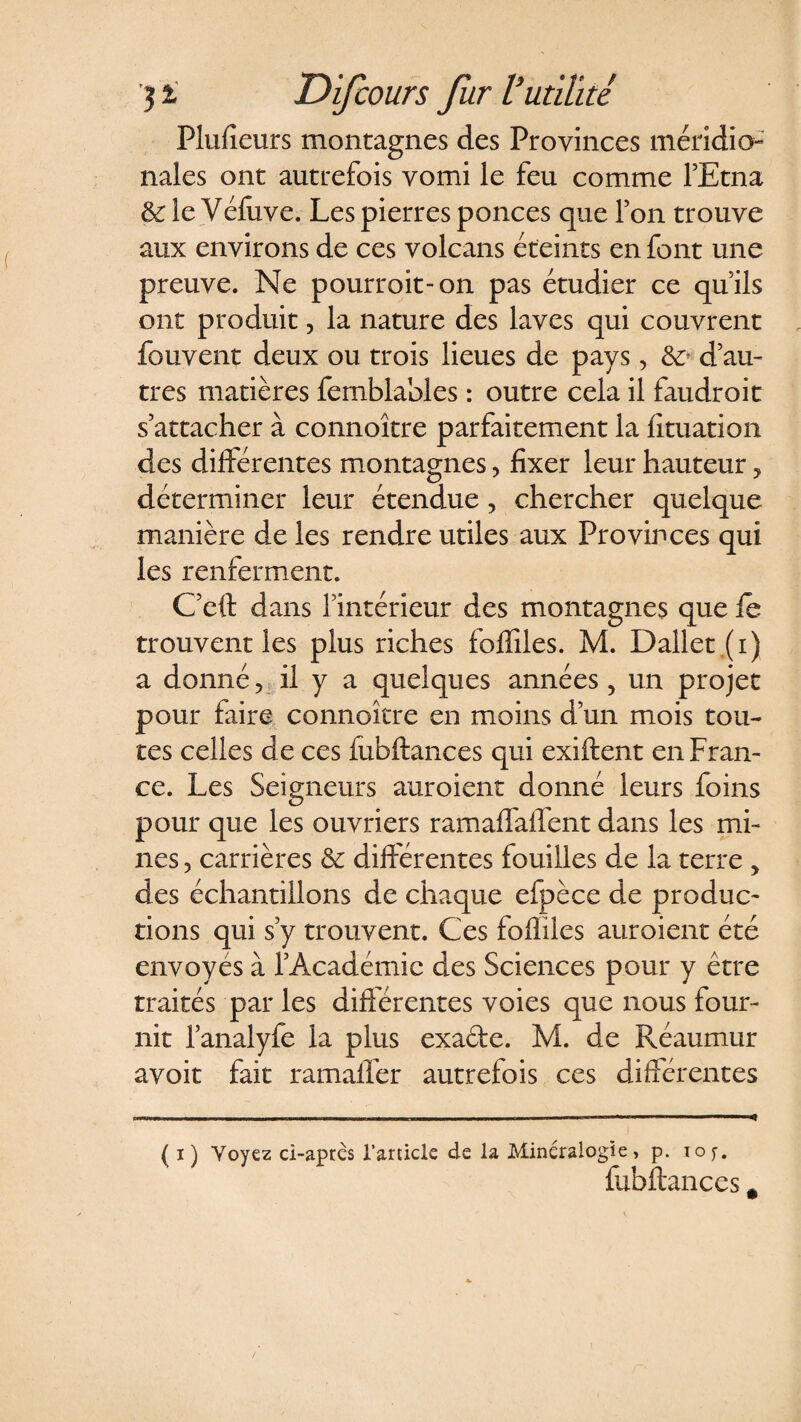 Plufieurs montagnes des Provinces méridio¬ nales ont autrefois vomi le feu comme l'Etna &amp; le Véluve. Les pierres ponces que l'on trouve aux environs de ces volcans éteints en font une preuve. Ne pourroit-on pas étudier ce qu’ils ont produit, la nature des laves qui couvrent fouvent deux ou trois lieues de pays, &amp;? d’au¬ tres matières femblables : outre cela il faudroit s’attacher à connoître parfaitement la îituation des différentes montagnes, fixer leur hauteur, déterminer leur étendue, chercher quelque manière de les rendre utiles aux Provinces qui les renferment. C’eft dans l’intérieur des montagnes que le trouvent les plus riches foffiles. M. Dallet (i) a donné v il y a quelques années, un projet pour faire connoître en moins d’un mois tou¬ tes celles de ces fubftances qui exiftent en Fran¬ ce. Les Seigneurs auroient donné leurs foins pour que les ouvriers ramaffaffent dans les mi¬ nes , carrières &amp; différentes fouilles de la terre , des échantillons de chaque efpèce de produc¬ tions qui s’y trouvent. Ces fofliles auroient été envoyés à l’Académie des Sciences pour y être traités par les différentes voies que nous four¬ nit l’analyfe la plus exade. M. de Réaumur avoit fait ramaffer autrefois ces différentes ( i) Voyez ci-après l’article de la Minéralogie, p. toj. fubftances #