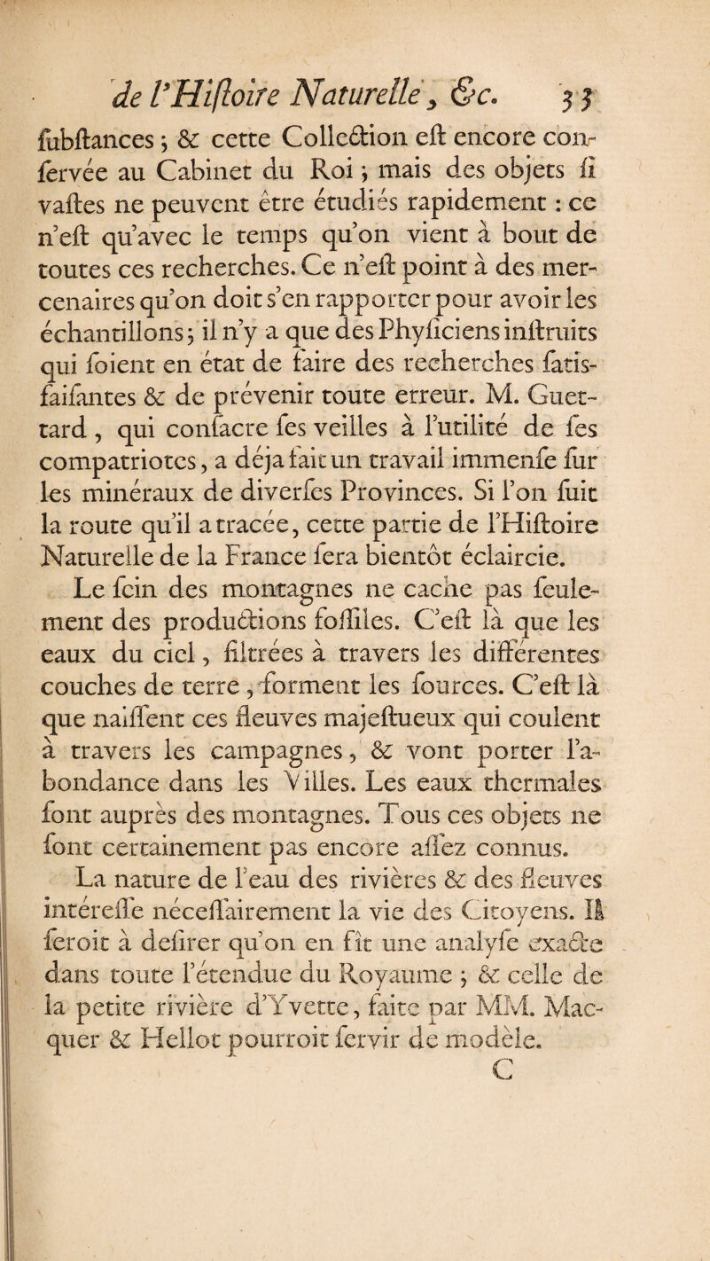 fubftances ; &amp; cette Collcétion eft encore con- fervée au Cabinet du Roi } mais des objets fi vaftes ne peuvent être étudiés rapidement : ce n eft qu’avec le temps qu’on vient à bout de toutes ces recherches. Ce n’eft point à des mer¬ cenaires qu’on doit s’en rapporter pour avoir les échantillons 3 il n’y a que des Phyficiens inftruits qui foient en état de faire des recherches fatis- faifantes &amp; de prévenir toute erreur. M. Guet- tard , qui contacte les veilles à l’utilité de les compatriotes, a déjà laie un travail immenfe iur les minéraux de diverfes Provinces. Si l’on fuit la route qu’il a tracée, cette partie de l’Hiftoire Naturelle de la France fera bientôt éclaircie. Le fein des montagnes ne cache pas feule¬ ment des productions foilîles. C’eft là que les eaux du ciel, filtrées à travers les différentes couches de terre , forment les fources. C’eft là que naiflent ces fleuves majeftueux qui coulent à travers les campagnes, 8c vont porter l’a¬ bondance dans les Villes. Les eaux thermales font auprès des montagnes. Tous ces objets ne font certainement pas encore allez connus. La nature de beau des rivières 8c des fleuves intérefle néceflàirernent la vie des Citoyens. Il feroit à defirer qu’on en fît une analyfe exacte dans toute l’étendue du Royaume ; 8c celle de la petite rivière d’Yvette, faite par MM. Mac- quer 8c Hellot pourrait fcryir de modèle. C